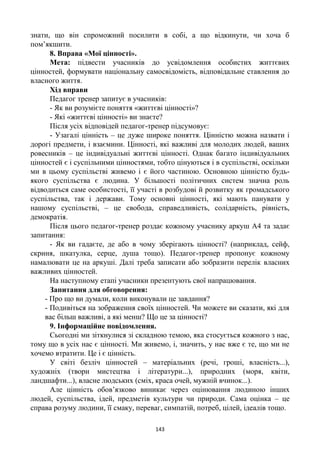 143
знати, що він спроможний посилити в собі, а що відкинути, чи хоча б
пом’якшити.
8. Вправа «Мої цінності».
Мета: підвести учасників до усвідомлення особистих життєвих
цінностей, формувати національну самосвідомість, відповідальне ставлення до
власного життя.
Хід вправи
Педагог тренер запитує в учасників:
- Як ви розумієте поняття «життєві цінності»?
- Які «життєві цінності» ви знаєте?
Після усіх відповідей педагог-тренер підсумовує:
- Узагалі цінність – це дуже широке поняття. Цінністю можна назвати і
дорогі предмети, і взаємини. Цінності, які важливі для молодих людей, ваших
ровесників – це індивідуальні життєві цінності. Однак багато індивідуальних
цінностей є і суспільними цінностями, тобто цінуються і в суспільстві, оскільки
ми в цьому суспільстві живемо і є його частиною. Основною цінністю будь-
якого суспільства є людина. У більшості політичних систем значна роль
відводиться саме особистості, її участі в розбудові й розвитку як громадського
суспільства, так і держави. Тому основні цінності, які мають панувати у
нашому суспільстві, – це свобода, справедливість, солідарність, рівність,
демократія.
Після цього педагог-тренер роздає кожному учаснику аркуш А4 та задає
запитання:
- Як ви гадаєте, де або в чому зберігають цінності? (наприклад, сейф,
скриня, шкатулка, серце, душа тощо). Педагог-тренер пропонує кожному
намалювати це на аркуші. Далі треба записати або зобразити перелік власних
важливих цінностей.
На наступному етапі учасники презентують свої напрацювання.
Запитання для обговорення:
- Про що ви думали, коли виконували це завдання?
- Подивіться на зображення своїх цінностей. Чи можете ви сказати, які для
вас більш важливі, а які менш? Що це за цінності?
9. Інформаційне повідомлення.
Сьогодні ми зіткнулися зі складною темою, яка стосується кожного з нас,
тому що в усіх нас є цінності. Ми живемо, і, значить, у нас вже є те, що ми не
хочемо втратити. Це і є цінність.
У світі безліч цінностей – матеріальних (речі, гроші, власність...),
художніх (твори мистецтва і літератури...), природних (моря, квіти,
ландшафти...), власне людських (сміх, краса очей, мужній вчинок...).
Але цінність обов’язково виникає через оцінювання людиною інших
людей, суспільства, ідей, предметів культури чи природи. Сама оцінка – це
справа розуму людини, її смаку, переваг, симпатій, потреб, цілей, ідеалів тощо.
 