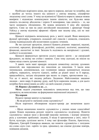 144
Необхідно відрізняти цінне, яке просто корисне, вигідне чи потрібне, яке
є засобом до чогось іншого від цінності у своєму вищому, специфічно
людському сенсі слова. У чому ця відмінність? Цінність-користь завжди можна
виміряти і відповідно компенсувати іншою цінністю, але будь-яка вища
цінність по-своєму абсолютна і втрата її непоправна; така цінність – те, що
часто називають «безцінним». Не можна визначити її ціну або грошову
вартість. Саме це мав на увазі англійський письменник і драматург Оскар
Уайльд у своєму відомому афоризмі: «Цинік знає всьому ціну, але не знає
цінностей».
Цінності відіграють визначальну роль у житті людей. Вони виконують
функції орієнтирів, утворюють складний світ смислів і символів, становлять
основу індивідуальних або колективних суджень і вчинків.
Як ми сьогодні зрозуміли, цінності бувають різними: моральні, наукові,
естетичні, юридичні, філософські, релігійні, соціальні, політичні, економічні,
фінансові, екологічні та інші. Загалом їх поділяють на матеріальні і духовні,
особисті та колективні.
Цінності формуються протягом усього нашого життя – це своєрідний
фундамент, на якому ми стоїмо і живемо. Саме тому сьогодні, як ніколи на
перше місце стають духовні цінності.
З давніх часів наші пращури складали символічну систему духовних
цінностей, яка передавалася від покоління до покоління. З часом вона
змінювалася, доповнювалася, але головними завжди залишаються людська
доброта, порядність, почуття гідності, любов до рідної землі та її народу,
працелюбність, лагідне піклування про малих та старих, протистояння злу…
Усе це ті якості, які людину роблять Людиною. Найголовніше завдання
людини – мати щиру й красиву душу, щоб бути корисним людям, а для цього
потрібно бути вимогливим до себе і до своїх власних учинків.
10. Вправа «Духовність це…».
Мета: надати учасникам можливість замислитися над тим, що таке
духовність; як вона впливає на формування національної свідомості.
Хід вправи
Педагог-тренер запитує в учасників:
- Як ви розумієте значення слова «духовність»?
Після короткого обговорення педагог-тренер дає визначення цього
поняття.
- Щодо визначення поняття «духовність» у вчених немає одностайної
думки. Кожен науковець розуміє поняття «духовність» по-різному. Поняття
«духовність» завжди мало у філософії важливе значення, і відіграє визначну
роль у ключових проблемах: людина, її місце й призначення у світі, зміст її
буття, культура, суспільне життя. І тому такі філософи: Платон, Аристотель,
Юркевич, Григорій Сковорода вважали, що поняття «духовність» є похідним
від слова «дух» (лат. «spirit» та грец. «pneuma»), що означає рухливе повітря,
повівання дихання.
 