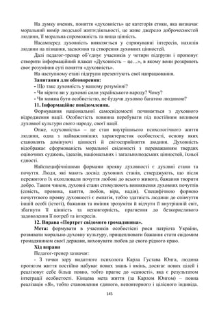 145
На думку вчених, поняття «духовність» це категорія етики, яка визначає
моральний вимір людської життєдіяльності, це живе джерело доброчесностей
людини, її моральна спроможність та вища цінність.
Насамперед духовність виявляється у спрямуванні інтересів, нахилів
людини на пізнання, засвоєння та створення духовних цінностей.
Далі педагог-тренер об’єднує учасників у чотири підгрупи і пропонує
створити інформаційний плакат «Духовність – це…», в якому вони розкриють
своє розуміння суті поняття «духовність».
На наступному етапі підгрупи презентують свої напрацювання.
Запитання для обговорення:
- Що таке духовність у вашому розумінні?
- Чи вірите ви у духовні сили українського народу? Чому?
- Чи можна бути особистістю, не будучи духовно багатою людиною?
11. Інформаційне повідомлення.
Формування національної самосвідомості починається з духовного
відродження нації. Особистість повинна перебувати під постійним впливом
духовної культури свого народу, своєї нації.
Отже, «духовність» – це стан внутрішнього психологічного життя
людини, одна з найважливіших характеристик особистості, основу яких
становлять домінуючі цінності й світосприйняття людини. Духовність
відображає сформованість моральної свідомості з переважанням твердих
оціночних суджень, ідеалів, національних і загальнолюдських цінностей, їхньої
єдності.
Найспецифічнішими формами прояву духовності є духовні стани та
почуття. Люди, які мають досвід духовних станів, стверджують, що після
пережитого їх охоплювали почуття любові до всього живого, бажання творити
добро. Таким чином, духовні стани стимулюють виникнення духовних почуттів
(совість, провина, каяття, любов, віра, надія). Специфічною формою
почуттєвого прояву духовності є емпатія, тобто здатність людини до співчуття
іншій особі (істоті), бажання та вміння зрозуміти й відчути її внутрішній світ,
збагнути її цінність та неповторність, прагнення до безкорисливого
задоволення її потреб та інтересів.
12. Вправа «Портрет свідомого громадянина».
Мета: формувати в учасників особистісні риси патріота України,
розвивати морально-духовну культуру, прищеплювати бажання стати свідомим
громадянином своєї держави, виховувати любов до свого рідного краю.
Хід вправи
Педагог-тренер зазначає:
- З точки зору видатного психолога Карла Густава Юнга, людина
протягом життя постійно набуває нових знань і вмінь, досягає нових цілей і
реалізовує себе більш повно, тобто прагне до «самості», яка є результатом
інтеграції особистості. Кінцева мета життя (за Карлом Юнгом) – повна
реалізація «Я», тобто становлення єдиного, неповторного і цілісного індивіда.
 