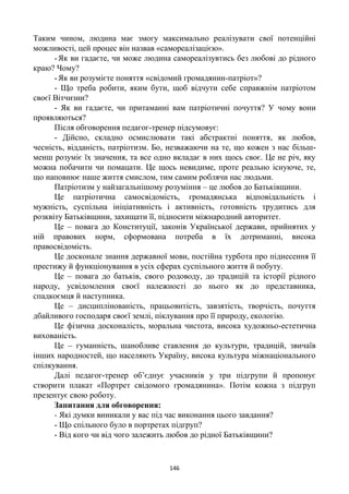 146
Таким чином, людина має змогу максимально реалізувати свої потенційні
можливості, цей процес він назвав «самореалізацією».
-Як ви гадаєте, чи може людина самореалізувтись без любові до рідного
краю? Чому?
-Як ви розумієте поняття «свідомий громадянин-патріот»?
- Що треба робити, яким бути, щоб відчути себе справжнім патріотом
своєї Вітчизни?
- Як ви гадаєте, чи притаманні вам патріотичні почуття? У чому вони
проявляються?
Після обговорення педагог-тренер підсумовує:
- Дійсно, складно осмислювати такі абстрактні поняття, як любов,
чесність, відданість, патріотизм. Бо, незважаючи на те, що кожен з нас більш-
менш розуміє їх значення, та все одно вкладає в них щось своє. Це не річ, яку
можна побачити чи помацати. Це щось невидиме, проте реально існуюче, те,
що наповнює наше життя смислом, тим самим роблячи нас людьми.
Патріотизм у найзагальнішому розуміння – це любов до Батьківщини.
Це патріотична самосвідомість, громадянська відповідальність і
мужність, суспільна ініціативність і активність, готовність трудитись для
розквіту Батьківщини, захищати її, підносити міжнародний авторитет.
Це – повага до Конституції, законів Української держави, прийнятих у
ній правових норм, сформована потреба в їх дотриманні, висока
правосвідомість.
Це досконале знання державної мови, постійна турбота про піднесення її
престижу й функціонування в усіх сферах суспільного життя й побуту.
Це – повага до батьків, свого родоводу, до традицій та історії рідного
народу, усвідомлення своєї належності до нього як до представника,
спадкоємця й наступника.
Це – дисциплінованість, працьовитість, завзятість, творчість, почуття
дбайливого господаря своєї землі, піклування про її природу, екологію.
Це фізична досконалість, моральна чистота, висока художньо-естетична
вихованість.
Це – гуманність, шанобливе ставлення до культури, традицій, звичаїв
інших народностей, що населяють Україну, висока культура міжнаціонального
спілкування.
Далі педагог-тренер об’єднує учасників у три підгрупи й пропонує
створити плакат «Портрет свідомого громадянина». Потім кожна з підгруп
презентує свою роботу.
Запитання для обговорення:
- Які думки виникали у вас під час виконання цього завдання?
- Що спільного було в портретах підгруп?
- Від кого чи від чого залежить любов до рідної Батьківщини?
 