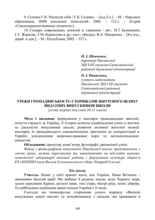 148
9. Селевко Г.К. Реализуй себя / Г.К. Селевко. – [изд.2-е.]. – М. : Народное
образование, НИИ школьных технологий, 2006. – 112 с. – (Серия
«Самосовершенствование личности»).
10. Словарь современных понятий и терминов / авт.: Н.Т. Бунимович,
Г.Г. Жаркова, Т.М. Корнилова и др.; сост., общ.ред. В.А. Макаренко. – [4-е изд.,
дораб. и доп.]. – М.: Республика, 2002. – 527 с.
П. І. Шевченко,
директор Павлівської
ЗШ І-ІІІ ступенів Світловодської
районної державної адміністрації
О. І. Панасенко,
учитель математики
Павлівської ЗШ І-ІІІ ступенів
Світловодської районної
державної адміністрації
УРОКИ ГРОМАДЯНСЬКОСТІ: СТОРІНКАМИ ЖИТТЄВОГО ШЛЯХУ
ВИДАТНИХ ВИПУСКНИКІВ ШКОЛИ
(усний журнал для учнів 10-11 класів)
Мета і завдання: формування у школярів громадянських якостей,
почуття гордості за Україну, її історію шляхом ознайомлення учнів із життям
та діяльністю випускників школи; розвиток активної життєвої позиції
школярів, їх громадянського самовизначення, прагнення до самореалізації в
Україні; усвідомлення морально-правових норм та загальнолюдських
цінностей.
Обладнання: проектор, комп’ютер, фотографії, презентації учнів.
Файли з фотографіями випускників Павлівської школи, представлених у
змісті уроку, можна переглянути та завантажити на веб-сайті науково-
методичної лабораторії виховної роботи і формування культури здоров’я
КЗ «КОІППО імені Василя Сухомлинського» (http://koippo414.at.ua).
Хід заходу
Учитель. Немає у світі кращої землі, ніж Україна. Наша Вітчизна –
дивовижно багатий край! Ми любимо її родючу землю, води Чорного моря,
зелені верховини Карпат, розлогі ниви, тихі озера, бистрі ріки, темні діброви.
Та найбільшим надбанням нашої неньки України є її люди.
Сьогодні ми помандруємо сторінками усного журналу «Видатні
випускники нашої школи» та познайомимося з людьми, які проживали в
 