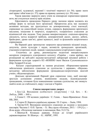 14
літературної, художньої, наукової і технічної творчості (ст. 54); право знати
свої права і обов’язки (ст. 57); право на правову допомогу (ст. 59) тощо.
Також важливо звернути увагу учнів на міжнародні нормативно-правові
акти, які стосуються захисту прав людини.
Ефективність проведення Першого уроку значною мірою залежить від
вибору форм та методів його організації. Пріоритетна роль має належати
активним методам, що ґрунтуються на демократичному стилі взаємодії,
спрямовані на самостійний пошук істини, сприяють формуванню критичного
мислення, ініціативи й творчості, відкритості, толерантного ставлення до
відмінностей між людьми. Тому радимо використовувати: соціально-проектну
діяльність, метод відкритої трибуни, демократичний діалог, диспут, дебати,
брейн-ринг, уроки пам’яті, уроки мужності, акції та флешмоби патріотичного
спрямування.
На Перший урок пропонуємо запросити представників місцевої влади,
депутатів, діячів культури і науки, активістів громадських організацій,
учасників історичних подій, знавців і шанувальників історії рідного краю.
Готуючись до уроку, рекомендуємо педагогам використовувати
матеріали створенного електронного каталогу «Україна – єдина країна», що
розміщений на веб-сайті науково-методичної лабораторії виховної роботи і
формування культури здоров’я КЗ «КОІППО імені Василя Сухомлинського»
(http://koippo414.at.ua).
Каталог структурований за такими розділами: «Нормативно-правове
забезпечення ціннісного ставлення до суспільства і держави», «Науково-
методичне забезпечення формування громадянсько-патріотичних якостей
учнів», «Відеоматеріали».
Доцільно організований Перший урок сприятиме тому, щоб школярі
зростали успішними учнями, впевненими людьми, відповідальними
громадянами, готовими бути повноцінними членами суспільства, які зможуть
знайти шлях до стабільності, миру і злагоди в Україні.
Список використаних джерел
1. Бех І.Д. Виховання особистості: [підручник] / І.Д. Бех. – К.:
Либідь, 2008. – 848 с.
2. Геник С. 150 великих українців / С. Геник. – Івано-Франківськ: Лілея-
НВ, 2001.
3. Стерчо П. Карпато-українська держава / П. Стерчо. – Львів, 1994.
4. Третяк О.П. Виховання ціннісного ставлення до людини у молодших
школярів. Частина І / О.П. Третяк. – Х : Вид група «Основа», 2013. – 159 [1] с. –
(Б-ка журн. «Початкове навчання та виховання; Вип. 9 (117)).
5. Шевчук В. Козацька держава. Етюди до історії українського
державотворення / В. Шевчук. – К.: АБРИС, 1995.
 