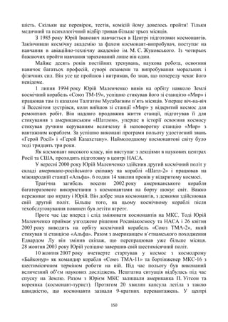 150
шість. Скільки ще перевірок, тестів, комісій йому довелось пройти! Тільки
медичний та психологічний відбір тривав більше трьох місяців.
З 1985 року Юрій Іванович навчається в Центрі підготовки космонавтів.
Закінчивши космічну академію за фахом космонавт-випробувач, поступає на
навчання в авіаційно-технічну академію ім. М. Є. Жуковського. Із чотирьох
бажаючих пройти навчання зарахований лише він один.
Майже десять років постійних тренувань, наукова робота, освоєння
навичок багатьох професій, суворі екзамени та випробування моральних і
фізичних сил. Він усе це пройшов і витримав, бо знав, що попереду чекає його
невідоме.
1 липня 1994 року Юрій Маленченко вивів на орбіту навколо Землі
космічний корабель «Союз ТМ-19», успішно стикував його зі станцією «Мир» і
працював там із казахом Талгатом Мусабаєвим п’ять місяців. Уперше віч-на-віч
зі Всесвітом зустрівся, коли вийшов зі станції «Мир» у відкритий космос для
ремонтних робіт. Він надовго продовжив життя станції, підготував її для
стикування з американським «Шатлом», уперше в історії освоєння космосу
стикував ручним керуванням величезну й неповоротну станцію «Мир» з
вантажним кораблем. За успішно виконані програми польоту удостоєний звань
«Герой Росії» і «Герой Казахстану». Наймолодшому космонавтові світу було
тоді тридцять три роки.
Як космонавт високого класу, він виступає з лекціями в наукових центрах
Росії та США, проходить підготовку в центрі НАСА.
У вересні 2000 року Юрій Маленченко здійснив другий космічний політ у
складі американо-російського екіпажу на кораблі «Шатл-2» і працював на
міжнародній станції «Альфа». 6 годин 14 хвилин провів у відкритому космосі.
Трагічна загибель восени 2002 року американського корабля
багаторазового використання з космонавтами на борту шокує світ. Важко
переживає цю втрату і Юрій. Він добре знав космонавтів, з деякими здійснював
свій другий політ. Більше того, на цьому космічному кораблі після
техобслуговування повинен був летіти втретє.
Проте час іде вперед і слід змінювати космонавтів на МКС. Тоді Юрій
Маленченко приймає узгоджене рішення Росавіакосмосу та НАСА і 26 квітня
2003 року виводить на орбіту космічний корабель «Союз ТМА-2», який
стикував зі станцією «Альфа». Разом з американцем в’єтнамського походження
Едвардом Лу він змінив екіпаж, що перепрацював уже більше місяця.
28 жовтня 2003 року Юрій успішно завершив свій шестимісячний політ.
10 жовтня 2007 року вчетверте стартував у космос з космодрому
«Байконур» як командир корабля «Союз ТМА-11» та бортінженер МКС-16 з
шестимісячним терміном роботи на ній. Під час польоту був виконаний
величезний об’єм наукових досліджень. Нештатна ситуація відбулась під час
спуску на Землю. Разом з Юрієм МКС залишали американка П. Уітсон та
кореянка (космонавт-турист). Протягом 20 хвилин капсула летіла з такою
швидкістю, що космонавти зазнали 9-кратних перевантажень. У центрі
 