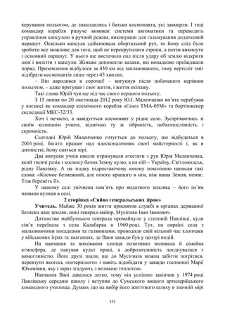 151
керування польотом, де знаходились і батьки космонавта, усі завмерли. І тоді
командир корабля рішуче вимикає системи автоматики та переводить
управління капсулою в ручний режим, викинувши для гальмування додатковий
парашут. Оскільки капсула здійснювала обертальний рух, то йому слід було
зробити все можливе для того, щоб не перекрутилися стропи, а потім викинути
і основний парашут. У нього ще вистачило сил після удару об землю відкрити
люк і вилізти з капсули. Жінкам допомогли казахи, які випадково проїжджали
поряд. Приземлення відбулося за 450 км від запланованого, тому вертоліт зміг
підібрати космонавтів лише через 45 хвилин.
– Він народився в сорочці! – вигукнув після побаченого керівник
польотом, – адже врятував і своє життя, і життя екіпажу.
Такі слова Юрій чув ще під час свого першого польоту.
З 15 липня по 20 листопада 2012 року Ю.І. Маленченко вп’яте перебував
у космосі як командир космічного корабля «Союз ТМА-05М» та бортінженер
експедиції МКС-32/33.
Хоч і нечасто, а навідується космонавт у рідне село. Зустрічаючись зі
своїм колишнім учнем, відмічаю ту ж зібраність, небагатослівність і
скромність.
Сьогодні Юрій Маленченко готується до польоту, що відбудеться в
2016 році, багато працює над вдосконаленням своєї майстерності і, як в
дитинстві, йому сняться зорі.
Два випуски учнів школи отримували атестати з рук Юрія Маленченка,
який тисячі разів з космосу бачив Земну кулю, а на ній – Україну, Світловодськ,
рідну Павлівку. А на згадку підростаючому юному поколінню написав такі
слова: «Космос безмежний, але нічого кращого в нім, ніж наша Земля, немає.
Тож бережіть її».
У нашому селі увічнена пам’ять про видатного земляка – його ім’ям
названа вулиця в селі.
2 сторінка «Сяйво генеральських зірок»
Учитель. Майже 30 років життя присвятив службі в органах державної
безпеки наш земляк, нині генерал-майор, Мусієнко Іван Іванович.
Дитинство майбутнього генерала промайнуло у степовій Павлівці, куди
сім’я переїхала з села Калабарка в 1960 році. Тут, на окраїні села з
мальовничими посадками та галявинами, проводили свій вільний час хлопчаки
у військових іграх та змаганнях, де Ваня завжди був у центрі подій.
На навчання та виховання хлопця позитивно впливала й сімейна
атмосфера, де панував культ праці, а доброзичливість поєднувалася з
вимогливістю. Його друзі знали, що до Мусієнків можна забігти погрітися,
перевзути якогось «потерпілого» і навіть підобідати у завжди гостинної Марії
Юхимівни, яку і зараз згадують з великою теплотою.
Навчання Вані давалося легко, тому він успішно закінчив у 1974 році
Павлівську середню школу і вступив до Сумського вищого артилерійського
командного училища. Думаю, що на вибір його життєвого шляху в значній мірі
 