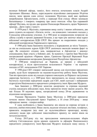 152
вплинув бойовий офіцер, танкіст, його вчитель початкових класів Андрій
Артемович Шаповал. Якось, переглядаючи відеозйомки святкування 50-річчя
школи, мене вразив один епізод: полковник Мусієнко, який вже пройшов
випробування Афганістаном, стоїть у коридорі біля стенду «Вони захищали
Батьківщину» і говорить товаришу про свого вчителя: «Оце був справжній
офіцер! Поглянь, на грудях два ордени Олександра Невського, орден Червоного
прапора... Двічі горів у танку!»
У 1978 році І. Мусієнко, отримавши вищу освіту і звання лейтенанта, два
роки служить на кордоні з Китаєм, потім – на командних і виховних посадах у
Сумському військовому училищі. А в 1982 році за направленням потрапляє на
дійсну службу в органи державної безпеки, а ще через рік закінчує вищі курси
військової контррозвідки КДБ СРСР. Він працює на оперативних посадах у
військовій контррозвідці Харківського гарнізону.
У 1986 році Івана Івановича посилають у відрядження до місту Ташкент,
де він на спеціальних курсах КДБ СРСР досконало оволодів мовами фарсі та
дарі. Як спеціаліст східних мов, направляється в Афганістан і виконує
спецзавдання, бере участь у бойових діях. За мужність і героїзм Іван Мусієнко
нагороджений орденом «Червона зірка», Грамотою Президії Верховної Ради
СРСР та державними нагородами Демократичної Республіки Афганістан.
У 1988 році повертається до Харкова, де працює у військовій
контррозвідці, а після проголошення незалежності України – на керівних
посадах в СБУ, начальником СБУ Харкова.
У 1996 році СБУ створює навчальний заклад для підготовки юридичних
кадрів, куди було направлено на науково-педагогічну роботу Івана Мусієнка.
Там він проходить шлях від посади старшого викладача до Першого заступника
директора Інституту, а у 2009 році його призначають на посаду начальника
Інституту підготовки юридичних кадрів для СБУ, який сьогодні є найкращим
підрозділом Національного юридичного університету імені Ярослава Мудрого.
Іван Іванович у 2000 році захистив дисертацію та отримав науковий
ступінь кандидата військових наук, йому присвоєно вчене звання доцента. Він
має більше 50 наукових праць, нагороджений понад 20-ма державними та
відомчими нагородами.
Указами Президента України Івану Мусієнку в 2008 році присвоєне
почесне звання «Заслужений юрист України», а 16 січня 2010 року – вище
офіцерське звання – генерал-майор.
Є одна особливість у Івана Івановича: він ніколи не втрачав зв’язків зі
школою, своїми вчителями. Пише листи, надсилає вітальні листівки, телефонує,
привозить подарунки (від книг до мультимедійного проектора), велику
допомогу надав при здійсненні інвестиційного проекту по заміні вікон на
металопластикові.
Улітку 2013 року під час проходження навчально-польових зборів
поблизу Світловодська група кращих курсантів та офіцерів Національного
юридичного університету імені Ярослава Мудрого відвідали нашу школу. З
 