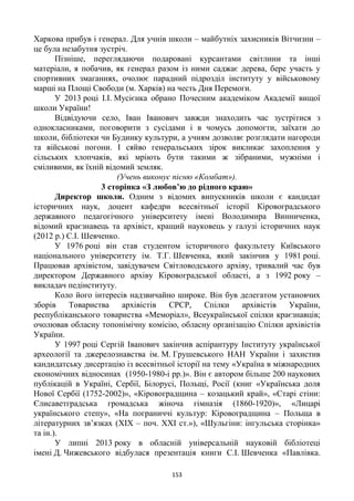 153
Харкова прибув і генерал. Для учнів школи – майбутніх захисників Вітчизни –
це була незабутня зустріч.
Пізніше, переглядаючи подаровані курсантами світлини та інші
матеріали, я побачив, як генерал разом із ними саджає дерева, бере участь у
спортивних змаганнях, очолює парадний підрозділ інституту у військовому
марші на Площі Свободи (м. Харків) на честь Дня Перемоги.
У 2013 році І.І. Мусієнка обрано Почесним академіком Академії вищої
школи України!
Відвідуючи село, Іван Іванович завжди знаходить час зустрітися з
однокласниками, поговорити з сусідами і в чомусь допомогти, заїхати до
школи, бібліотеки чи Будинку культури, а учням дозволяє розглядати нагороди
та військові погони. І сяйво генеральських зірок викликає захоплення у
сільських хлопчаків, які мріють бути такими ж зібраними, мужніми і
сміливими, як їхній відомий земляк.
(Учень виконує пісню «Комбат»).
3 сторінка «З любов’ю до рідного краю»
Директор школи. Одним з відомих випускників школи є кандидат
історичних наук, доцент кафедри всесвітньої історії Кіровоградського
державного педагогічного університету імені Володимира Винниченка,
відомий краєзнавець та архівіст, кращий науковець у галузі історичних наук
(2012 р.) С.І. Шевченко.
У 1976 році він став студентом історичного факультету Київського
національного університету ім. Т.Г. Шевченка, який закінчив у 1981 році.
Працював архівістом, завідувачем Світловодського архіву, тривалий час був
директором Державного архіву Кіровоградської області, а з 1992 року –
викладач педінституту.
Коло його інтересів надзвичайно широке. Він був делегатом установчих
зборів Товариства архівістів СРСР, Спілки архівістів України,
республіканського товариства «Меморіал», Всеукраїнської спілки краєзнавців;
очолював обласну топонімічну комісію, обласну організацію Спілки архівістів
України.
У 1997 році Сергій Іванович закінчив аспірантуру Інституту української
археології та джерелознавства ім. М. Грушевського НАН України і захистив
кандидатську дисертацію із всесвітньої історії на тему «Україна в міжнародних
економічних відносинах (1950-1980-і рр.)». Він є автором більше 200 наукових
публікацій в Україні, Сербії, Білорусі, Польщі, Росії (книг «Українська доля
Нової Сербії (1752-2002)», «Кіровоградщина – козацький край», «Старі стіни:
Єлисаветградська громадська жіноча гімназія (1860-1920)», «Лицарі
українського степу», «На пограниччі культур: Кіровоградщина – Польща в
літературних зв’язках (XІX – поч. XXІ ст.»), «Шульгіни: інгульська сторінка»
та ін.).
У липні 2013 року в обласній універсальній науковій бібліотеці
імені Д. Чижевського відбулася презентація книги С.І. Шевченка «Павлівка.
 