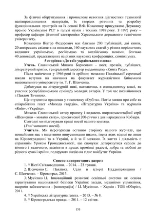 155
За фізичні обґрунтування і промислове освоєння діагностики технології
напівпровідникових матеріалів, їх твердих розчинів та розробку
функціональних пристроїв на їх основі В.Ф. Коваленку присуджено Державну
премію Української РСР в галузі науки і техніки 1988 року. З 1992 року –
професор кафедри фізичної електроніки Херсонського державного технічного
університету.
Коваленко Віктор Федорович має близько 200 публікацій, дві книги,
20 авторських свідоцтв на винаходи, 160 наукових статей у різних періодичних
виданнях українською, російською та англійською мовами, близько
40 доповідей, представлених на різних наукових конференціях, симпозіумах.
5 сторінка «До таїн українського слова»
Учень. Славинський Микола Борисович – поет, прозаїк, публіцист,
літературний критик, генеральний директор видавництва «Книга Роду».
Після закінчення у 1966 році із срібною медаллю Павлівської середньої
школи вступив на навчання на факультет журналістики Київського
національного університету ім. Т. Г. Шевченка.
Дебютував на літературній ниві, навчаючись в одинадцятому класі, як
учасник республіканського семінару молодих авторів. У той час познайомився
з Павлом Тичиною.
Ще студентом працював у тижневику «Орбіта». Потім заявив про себе як
співробітник газет «Молода гвардія», «Літературна Україна» та журналів
«Київ», «Україна».
Микола Славинський автор проекту і видавець широкомасштабної серії
«Шевченко – мовами світу», присвяченої 200-річчю з дня народження Кобзаря.
Сьогодні ми підготували кращі поезії нашого земляка.
(Учні читають поезії).
Учитель. Ми перегорнули останню сторінку нашого журналу, що
познайомив нас з видатними випускниками школи, імена яких відомі не лише
на Кіровоградщині та в Україні, а й за її межами. Їх життя і діяльність є
справжнім Уроком Громадянськості, що спонукає доторкнутися серцем до
вічного і величного, засвітити в душах промінці радості, добра та любові до
рідного краю і країни, подарувати надію на гідне майбутнє України.
Список використаних джерел
1. // Вісті Світловодщини. – 2014. – 23 травня.
2. Шевченко С. Павлівка. Село в історії Наддніпрянщини /
С. Шевченко. – Кіровоград, 2013.
3. Мусієнко І.І. Інноваційний розвиток освітньої системи як основа
гарантування національної безпеки України: засади, механізми управління,
напрями забезпечення : [монографія] / І.І. Мусієнко. – Харків : ТОВ «Оберіг»,
2011.
4. // Українська літературна газета. – 2013. – № 8.
5. // Кіровоградська правда. – 2011. – 12 квітня.
 