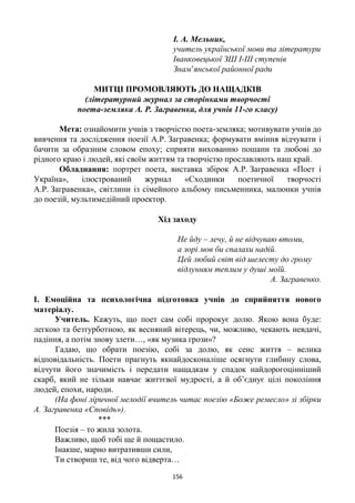 156
І. А. Мельник,
учитель української мови та літератури
Іванковецької ЗШ І-ІІІ ступенів
Знам’янської районної ради
МИТЦІ ПРОМОВЛЯЮТЬ ДО НАЩАДКІВ
(літературний журнал за сторінками творчості
поета-земляка А. Р. Загравенка, для учнів 11-го класу)
Мета: ознайомити учнів з творчістю поета-земляка; мотивувати учнів до
вивчення та дослідження поезії А.Р. Загравенка; формувати вміння відчувати і
бачити за образним словом епоху; сприяти вихованню пошани та любові до
рідного краю і людей, які своїм життям та творчістю прославляють наш край.
Обладнання: портрет поета, виставка збірок А.Р. Загравенка «Поет і
Україна», ілюстрований журнал «Сходинки поетичної творчості
А.Р. Загравенка», світлини із сімейного альбому письменника, малюнки учнів
до поезій, мультимедійний проектор.
Хід заходу
Не йду – лечу, й не відчуваю втоми,
а зорі мов би спалахи надій.
Цей любий світ від шелесту до грому
відлунням теплим у душі моїй.
А. Загравенко.
І. Емоційна та психологічна підготовка учнів до сприйняття нового
матеріалу.
Учитель. Кажуть, що поет сам собі пророкує долю. Якою вона буде:
легкою та безтурботною, як весняний вітерець, чи, можливо, чекають невдачі,
падіння, а потім знову злети…, «як музика грози»?
Гадаю, що обрати поезію, собі за долю, як сенс життя – велика
відповідальність. Поети прагнуть якнайдосконаліше осягнути глибину слова,
відчути його значимість і передати нащадкам у спадок найдорогоцінніший
скарб, який не тільки навчає життєвої мудрості, а й об’єднує цілі покоління
людей, епохи, народи.
(На фоні ліричної мелодії вчитель читає поезію «Боже ремесло» зі збірки
А. Загравенка «Сповідь»).
***
Поезія – то жила золота.
Важливо, щоб тобі ще й пощастило.
Інакше, марно витративши сили,
Ти створиш те, від чого відверта…
 