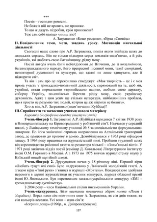 157
***
Поезія – господнє ремесло.
Не боже в ній не вразить, не прониже.
То що ж дадуть підробки, крім принижень?
Тож сам собі навіщо чиниш зло?
А. Загравенко «Боже ремесло», збірка «Сповідь»
ІІ. Повідомлення теми, мети, завдань уроку. Мотивація навчальної
діяльності
Сьогодні наше слово про А.Р. Загравенка, поезія якого знайшла шлях до
людських сердець. Він не тільки підкорив серця земляків-знам’янчан, а й усіх
українців, які люблять свою Батьківщину, рідну мову.
Поезії автора вчать бути небайдужими до Вітчизни, до її волелюбного,
багатостраждального народу, його прекрасної пісенної мови, такої своєрідної,
неповторної духовності та культури, що здатні не лише здивувати, але й
підкорити світ.
Та він і сам про це переконливо стверджує: «Моя творчість – це і є моя
пряма участь у громадсько-політичній діяльності, спрямованій на те, щоб ми,
українці, стали нормальною європейською нацією, любили свою державу,
соборну Україну, по-синівськи берегли рідну мову, свою українську
духовність. Адже з цим усим ще стільки негараздів, найболючіших проблем,
що я просто не розумію тих людей, котрим це аж нітрохи не болить».
Хто ж він, А.Р. Загравенко (знам’янчанин Куйбіда)?
ІІІ.Сприйняття та засвоєння учнями нового матеріалу
Коротка біографічна довідка (виступи учнів).
Учень-біограф 1. Загравенко А.Р. (Куйбіда) народився 7 квітня 1938 року
в Новоархангельську на Кіровоградщині у робітничій сім’ї. Навчався у середній
школі, у Львівському технічному училищі № 8 за спеціальністю формувальник-
ливарник. По його закінченні отримав направлення на Алтайський тракторний
завод, де працював до призову в армію. Демобілізувався у 1963 році офіцером
запасу. З 1964 року працював на журналістській ниві. Пройшов трудовий шлях
від кореспондента районної газети до редактора міської – «Знам’янські вісті». У
1971 році закінчив відділ поезії (семінар Д. Ковальова) Літературного інституту
імені О.М. Горького в Москві. А з 1973 по 1975 вивчав журналістську науку у
Київській вищій партійній школі.
Учень-біограф 2. Друкуватися почав у 18-річному віці. Перший вірш
«Любить гуцул очі сині» було надруковано у Львівській молодіжній газеті. А
згодом вірш «Твої руки» з’явився в журналі «Жовтень». Неодноразово здобував
перемоги в царині журналістики як учасник конкурсів, лауреат обласної премії
імені Ю. Яновського. Був переможцем загальноукраїнського конкурсу «ЗМІ –
громадянському суспільству».
З 2004 року – член Національної спілки письменників України.
Учень-екскурсовод. (Біля виставки поетичних збірок поета «Поет і
Україна»). Перед нами сім поетичних книг А. Загравенка, як сім днів тижня, як
сім кольорів веселки. Усі вони – одна сім’я:
«Іскрини дощу» (1990р., м. Дніпропетровськ);
 
