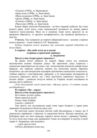 158
«Спадок» (1997р., м. Кіровоград);
«Дике поле» (1998р., м. Знам’янка);
«Меди полинові» (1999р., м. Знам’янка);
«Доля» (2000р., м. Знам’янка);
«Сповідь» (2001р., м. Знам’янка);
«Часослов» (2002р., м. Знам’янка).
Кожна збірка Анатолія Романовича – це його творчий здобуток. Без теми
рідного краю, отчої землі, стану національної духовності не можна уявити
творчості поета-земляка. Мало не в кожному творі поета присутні як не
вражаюча образність, то крилата метафоричність, що назавжди врізаються у
пам’ять.
Учитель. Тож зазирнемо до творчої лабораторії поета – земляка: сторінки
усного журналу – етапи творчості А.Р. Загравенка.
Кожна сторінка усного журналу має музичний супровід відповідно до
теми збірки.
І сторінка «На своїй землі, як в океані,
острівець я крихітний знайшов»
А. Загравенко
Виступ учня-літературного критика 1.
Ці рядки поезії увійшли до першої збірки поета під незвично
милозвучною назвою «Іскрини дощу». Як краплинки дощу іскряться і
діамантово переливаються на сонці, і ми з полегшенням вдихаємо свіжий подих
природи, так творчою свіжістю повіяло від поетичних рядків. Приємно
відзначити, що цим авторським шедеврам притаманна сповідальна тональність,
глибока щирість і спостережливе, правдиве, а не ідеалізоване відтворення як
сучасного народного життя, так і його трагічного героїчного минулого. У
поезіях збірки – синівське почуття любові до України, великі сподівання на
жадане світле майбутнє.
(Учні декламують поезії напам’ять: «Музика грози», «І сходить місяць
над Вкраїною»).
ІІ сторінка «Ми – народ»
Виступ учня-літературного критика 2.
Білі плями, пустки і руїни,
Мови пересохлі ручаї.
Отаку я маю Україну
І жалію, і люблю її.
Такі прості, але по-синівськи щирі слова через Інтернет у перші роки
державної незалежності облетіли увесь світ.
Не квітучим садом дісталася поетові люба Батьківщина, а такою, що її
доводилося сприймати з гіркотою та сердечним болем. Збулася заповітна, ще
Кобзарева мрія: ми, його нащадки, нарешті маємо вільну і державну Україну.
Та чи ж легко нам тепер, уже державним? Адже, як стверджує в одному із своїх
творів А. Загравенко, нам належить:
… з руїн звести стіни
поблизу Дніпрових сизих вод,
 