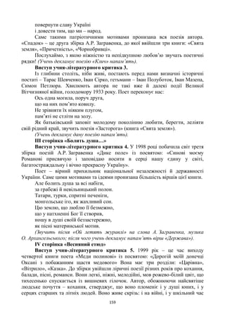 159
повернути славу Україні
і довести тим, що ми – народ.
Саме такими патріотичними мотивами пронизана вся поезія автора.
«Спадок» – це друга збірка А.Р. Загравенка, до якої ввійшли три книги: «Свята
земля», «Причетність», «Чорнобривці».
Послухаймо, з якою ніжністю та непідкупною любов’ю звучать поетичні
рядки! (Учень декламує поезію «Клич» напам’ять).
Виступ учня-літературного критика 3.
Із глибини століть, ніби живі, постають перед нами визначні історичні
постаті – Тарас Шевченко, Іван Сірко, гетьмани – Іван Полуботок, Іван Мазепа,
Симон Петлюра. Хвилюють автора не такі вже й далекі події Великої
Вітчизняної війни, голодомору 1933 року. Поет переконує нас:
Ось одна могила, поруч друга,
що на них пом’ято ковилу.
Не зрівняти їх ніяким плугом,
пам’яті не стліти на золу.
Як батьківський заповіт молодому поколінню любити, берегти, леліяти
свій рідний край, звучить поезія «Засторога» (книга «Свята земля»).
(Учень декламує дану поезію напам’ять).
ІІІ сторінка «Болить душа…»
Виступ учня-літературного критика 4. У 1998 році побачила світ третя
збірка поезій А.Р. Загравенка «Дике поле» із посвятою: «Синові моєму
Романові присвячую і заповідаю носити в серці нашу єдину у світі,
багатостраждальну і вічно прекрасну Україну».
Поет – вірний прихильник національної незалежності й державності
України. Саме цими мотивами та ідеями пронизана більшість віршів цієї книги.
Але болить душа за всі набіги,
за грабежі й невільницький полон.
Татари, турки, спритні печеніги,
монгольське іго, як жахливий сон.
Цю землю, що люблю її безмежно,
що у натхненні Бог її створив,
ношу в душі своїй беззастережно,
як пісні материнської мотив.
(Звучить пісня «Ой летять журавлі» на слова А. Загравенка, музика
О. Архангельського; після чого учень декламує напам’ять вірш «Держава»).
ІV сторінка «Весняний етюд»
Виступ учня-літературного критика 5. 1999 рік – це час виходу
четвертої книги поета «Меди полинові» із посвятою: «Дорогій моїй донечці
Оксані з побажанням щастя медового» Вона має три розділи: «Царівна»,
«Вітрило», «Казка». До збірки увійшли ліричні поезії різних років про кохання,
балади, пісні, романси. Вони легкі, ніжні, мелодійні, мов рожево-білий цвіт, що
тихесенько спускається із вишневих гілочок. Автор, обожнюючи найсвятіше
людське почуття – кохання, стверджує, що воно пломеніє і у душі юних, і у
серцях старших та літніх людей. Воно живе скрізь: і на війні, і у шкільний час
 