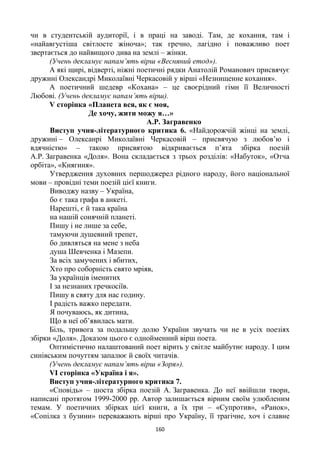 160
чи в студентській аудиторії, і в праці на заводі. Там, де кохання, там і
«найавгустіша світлосте жіноча»; так гречно, лагідно і поважливо поет
звертається до найвищого дива на землі – жінки.
(Учень декламує напам’ять вірш «Весняний етод»).
А які щирі, відверті, ніжні поетичні рядки Анатолій Романович присвячує
дружині Олександрі Миколаївні Черкасовій у вірші «Незнищенне кохання».
А поетичний шедевр «Кохана» – це своєрідний гімн її Величності
Любові. (Учень декламує напам’ять вірш).
V сторінка «Планета вся, як є моя,
Де хочу, жити можу я…»
А.Р. Загравенко
Виступ учня-літературного критика 6. «Найдорожчій жінці на землі,
дружині – Олексанрі Миколаївні Черкасовій – присвячую з любов’ю і
вдячністю» – такою присвятою відкривається п’ята збірка поезій
А.Р. Загравенка «Доля». Вона складається з трьох розділів: «Набуток», «Отча
орбіта», «Княгиня».
Утвердження духовних першоджерел рідного народу, його національної
мови – провідні теми поезій цієї книги.
Виводжу назву – Україна,
бо є така графа в анкеті.
Нарешті, є й така країна
на нашій сонячній планеті.
Пишу і не лише за себе,
тамуючи душевний трепет,
бо дивляться на мене з неба
душа Шевченка і Мазепи.
За всіх замучених і вбитих,
Хто про соборність свято мріяв,
За українців іменитих
І за незнаних гречкосіїв.
Пишу в святу для нас годину.
І радість важко передати.
Я почуваюсь, як дитина,
Що в неї об’явилась мати.
Біль, тривога за подальшу долю України звучать чи не в усіх поезіях
збірки «Доля». Доказом цього є однойменний вірш поета.
Оптимістично налаштований поет вірить у світле майбутнє народу. І цим
синівським почуттям запалює й своїх читачів.
(Учень декламує напам’ять вірш «Зоря»).
VІ сторінка «Україна і я».
Виступ учня-літературного критика 7.
«Сповідь» – шоста збірка поезій А. Загравенка. До неї ввійшли твори,
написані протягом 1999-2000 рр. Автор залишається вірним своїм улюбленим
темам. У поетичних збірках цієї книги, а їх три – «Супротив», «Ранок»,
«Сопілка з бузини» переважають вірші про Україну, її трагічне, хоч і славне
 