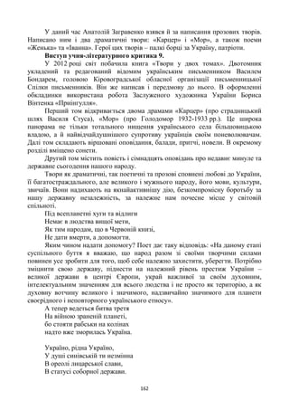 162
У даний час Анатолій Загравенко взявся й за написання прозових творів.
Написано ним і два драматичні твори: «Карцер» і «Мор», а також поеми
«Женька» та «Іванна». Герої цих творів – палкі борці за Україну, патріоти.
Виступ учня-літературного критика 9.
У 2012 році світ побачила книга «Твори у двох томах». Двотомник
укладений та редагований відомим українським письменником Василем
Бондарем, головою Кіровоградської обласної організації письменницької
Спілки письменників. Він же написав і передмову до нього. В оформленні
обкладинки використана робота Заслуженого художника України Бориса
Вінтенка «Приінгулля».
Перший том відкривається двома драмами «Карцер» (про страдницький
шлях Василя Стуса), «Мор» (про Голодомор 1932-1933 рр.). Це широка
панорама не тільки тотального нищення українського села більшовицькою
владою, а й найвідчайдушнішого супротиву українців своїм поневолювачам.
Далі том складають віршовані оповідання, балади, притчі, новели. В окремому
розділі вміщено сонети.
Другий том містить повість і сімнадцять оповідань про недавнє минуле та
державне сьогодення нашого народу.
Твори як драматичні, так поетичні та прозові сповнені любові до України,
її багатостраждального, але великого і мужнього народу, його мови, культури,
звичаїв. Вони надихають на якнайактивнішу дію, безкомпромісну боротьбу за
нашу державну незалежність, за належне нам почесне місце у світовій
спільноті.
Під всепланетні хуги та відлиги
Немає в людства вищої мети,
Як тим народам, що в Червоній книзі,
Не дати вмерти, а допомогти.
Яким чином надати допомогу? Поет дає таку відповідь: «На даному етапі
суспільного буття я вважаю, що народ разом зі своїми творчими силами
повинен усе зробити для того, щоб себе належно захистити, уберегти. Потрібно
зміцнити свою державу, піднести на належний рівень престиж України –
великої держави в центрі Європи, украй важливої за своїм духовним,
інтелектуальним значенням для всього людства і не просто як територію, а як
духовну вотчину великого і значимого, надзвичайно значимого для планети
своєрідного і неповторного українського етносу».
А тепер ведеться битва третя
На війною зраненій планеті,
бо стояти рабськи на колінах
надто вже зморилась Україна.
Україно, рідна Україно,
У душі синівській ти незмінна
В ореолі лицарської слави,
В статусі соборної держави.
 