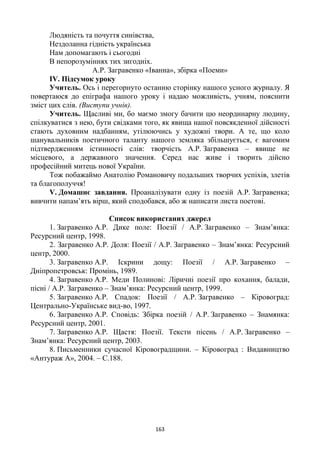 163
Людяність та почуття синівства,
Нездоланна гідність українська
Нам допомагають і сьогодні
В непорозуміннях тих зигодніх.
А.Р. Загравенко «Іванна», збірка «Поеми»
ІV. Підсумок уроку
Учитель. Ось і перегорнуто останню сторінку нашого усного журналу. Я
повертаюся до епіграфа нашого уроку і надаю можливість, учням, пояснити
зміст цих слів. (Виступи учнів).
Учитель. Щасливі ми, бо маємо змогу бачити цю неординарну людину,
спілкуватися з нею, бути свідками того, як явища нашої повсякденної дійсності
стають духовним надбанням, утілюючись у художні твори. А те, що коло
шанувальників поетичного таланту нашого земляка збільшується, є вагомим
підтвердженням істинності слів: творчість А.Р. Загравенка – явище не
місцевого, а державного значення. Серед нас живе і творить дійсно
професійний митець нової України.
Тож побажаймо Анатолію Романовичу подальших творчих успіхів, злетів
та благополуччя!
V. Домашнє завдання. Проаналізувати одну із поезій А.Р. Загравенка;
вивчити напам’ять вірш, який сподобався, або ж написати листа поетові.
Список використаних джерел
1. Загравенко А.Р. Дике поле: Поезії / А.Р. Загравенко – Знам’янка:
Ресурсний центр, 1998.
2. Загравенко А.Р. Доля: Поезії / А.Р. Загравенко – Знам’янка: Ресурсний
центр, 2000.
3. Загравенко А.Р. Іскрини дощу: Поезії / А.Р. Загравенко –
Дніпропетровськ: Промінь, 1989.
4. Загравенко А.Р. Меди Полинові: Ліричні поезії про кохання, балади,
пісні / А.Р. Загравенко – Знам’янка: Ресурсний центр, 1999.
5. Загравенко А.Р. Спадок: Поезії / А.Р. Загравенко – Кіровоград:
Центрально-Українське вид-во, 1997.
6. Загравенко А.Р. Сповідь: Збірка поезій / А.Р. Загравенко – Знамянка:
Ресурсний центр, 2001.
7. Загравенко А.Р. Щастя: Поезії. Тексти пісень / А.Р. Загравенко –
Знам’янка: Ресурсний центр, 2003.
8. Письменники сучасної Кіровоградщини. – Кіровоград : Видавництво
«Антураж А», 2004. – С.188.
 