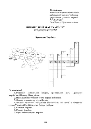 164
С. М. Пляка,
методист науково-методичної
лабораторії виховної роботи і
формування культури здоров’я
КЗ «КОІППО
імені Василя Сухомлинського»
ПІЗНАЙ РІДНИЙ КРАЙ ТА УКРАЇНУ
(тематичні кросворди)
Кросворд «Україна»
По вертикалі:
1. Видатний український історик, громадський діяч, Президент
Української Народної Республіки.
2. Назва збірки поетичних творів Тараса Шевченка.
3. Давньогрецька назва річки Дніпро.
4. «Вільне воїнство», об’єднання воїнів-селян, які жили в південних
степах України і Росії біля річок Дніпра та Дону.
5. Столиця України.
6. Символ України.
7. Гора, найвища точка України.
7.
6.
4.
1. 3. 5.
У 2.
К Р А Ї Н А
 