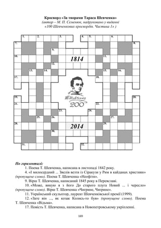 169
Кросворд «За творами Тараса Шевченка»
(автор – М. П. Семенюк, надруковано у виданні
«100 Шевченкових кросвордів. Частина 1» )
По горизонталі:
1. Поема Т. Шевченка, написана в листопаді 1842 року.
4. «І милосердний ... Звелів везти із Сіракузи у Рим в кайданах християн»
(пропущене слово). Поема Т. Шевченка «Неофіти».
9. Вірш Т. Шевченка, написаний 1845 року в Переяславі.
10. «Може, викую я з його До старого плуга Новий ... і чересло»
(пропущене слово). Вірш Т. Шевченка «Чигрине, Чигрине».
11. Український скульптор, лауреат Шевченківської премії (1999).
12. «Зате він ..., як козак Колись-то був» (пропущене слово). Поема
Т. Шевченка «Відьма».
17. Повість Т. Шевченка, написана в Новопетровському укріпленні.
1. 2. 3. 4. 5. 6.
7. 8.
9.
10.
1814
11.
12.
13. 14. 15. 16.
17. 18.
19. 20.
21. 22.
23. 24.
25. 26. 27.
28.
2014
29.
30.
31. 32.
 