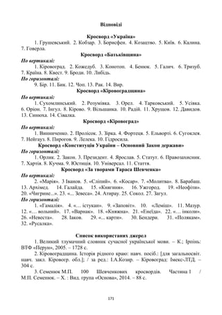 171
Відповіді
Кросворд «Україна»
1. Грушевський. 2. Кобзар. 3. Борисфен. 4. Козацтво. 5. Київ. 6. Калина.
7. Говерла.
Кросворд «Батьківщина»
По вертикалі:
1. Кіровоград. 2. Кожедуб. 3. Конотоп. 4. Бенюк. 5. Галич. 6. Тризуб.
7. Країна. 8. Квест. 9. Броди. 10. Либідь.
По горизонталі:
9. Бір. 11. Бик. 12. Чоп. 13. Рак. 14. Вир.
Кросворд «Кіровоградщина»
По вертикалі:
1. Сухомлинський. 2. Розумівка. 3. Орел. 4. Тарковський. 5. Усівка.
6. Оріон. 7. Інгул. 8. Кірово. 9. Вільшанка. 10. Радій. 11. Хрущов. 12. Давидов.
13. Синюха. 14. Сівалка.
Кросворд «Кіровоград»
По вертикалі:
1. Винниченко. 2. Пролісок. 3. Зірка. 4. Фортеця. 5. Ельворті. 6. Сугоклея.
7. Нейгауз. 8. Пирогов. 9. Лелека. 10. Гідросила.
Кросворд «Конституція України – Основний Закон держави»
По горизонталі:
1. Орлик. 2. Закон. 3. Президент. 4. Ярослав. 5. Статут. 6. Правозахисник.
7. Хартія. 8. Кучма. 9. Юстиція. 10. Універсал. 11. Стаття.
Кросворд «За творами Тараса Шевченка»
По вертикалі:
2. «Марія». 3 Іванов. 5. «Сліпий». 6. «Косар». 7. «Молитва». 8. Барабаш.
13. Архімед. 14. Галайда. 15. «Княгиня». 16. Ужгород. 19. «Неофіти».
20. «Чигрине...». 23. «... Зевеса». 24. Атирау. 25. Сокол. 27. Загул.
По горизонталі:
1. «Гамалія». 4. «… істукан». 9. «Заповіт». 10. «Леміш». 11. Мазур.
12. «… вольний». 17. «Варнак». 18. «Княжна». 21. «Енеїда». 22. «… інколи».
26. «Невеста». 28. Іаков. 29. «... карти». 30. Бендери. 31. «Полякам».
32. «Русалка».
Список використаних джерел
1. Великий тлумачний словник сучасної української мови. – К.; Ірпінь:
ВТФ «Перун», 2005. – 1728 с.
2. Кіровоградщина. Історія рідного краю: навч. посіб.: [для загальносвіт.
навч. закл. Кіровогр. обл.]; / за ред.: І.А.Козир. – Кіровоград: Імекс-ЛТД. –
304 с.
3. Семенюк М.П. 100 Шевченкових кросвордів. Частина 1 /
М.П. Семенюк. – Х. : Вид. група «Основа», 2014. – 88 с.
 