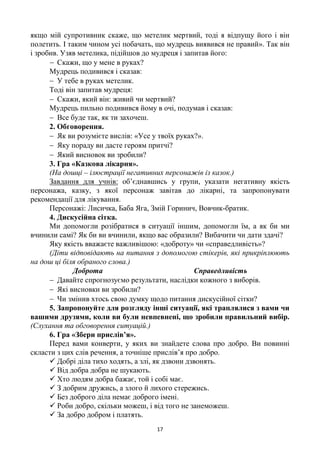 17
якщо мій супротивник скаже, що метелик мертвий, тоді я відпущу його і він
полетить. І таким чином усі побачать, що мудрець виявився не правий». Так він
і зробив. Узяв метелика, підійшов до мудреця і запитав його:
 Скажи, що у мене в руках?
Мудрець подивився і сказав:
 У тебе в руках метелик.
Тоді він запитав мудреця:
 Скажи, який він: живий чи мертвий?
Мудрець пильно подивився йому в очі, подумав і сказав:
 Все буде так, як ти захочеш.
2. Обговорення.
 Як ви розумієте вислів: «Усе у твоїх руках?».
 Яку пораду ви дасте героям притчі?
 Який висновок ви зробили?
3. Гра «Казкова лікарня».
(На дошці – ілюстрації негативних персонажів із казок.)
Завдання для учнів: об’єднавшись у групи, указати негативну якість
персонажа, казку, з якої персонаж завітав до лікарні, та запропонувати
рекомендації для лікування.
Персонажі: Лисичка, Баба Яга, Змій Горинич, Вовчик-братик.
4. Дискусійна сітка.
Ми допомогли розібратися в ситуації іншим, допомогли їм, а як би ми
вчинили самі? Як би ви вчинили, якщо вас образили? Вибачити чи дати здачі?
Яку якість вважаєте важливішою: «доброту» чи «справедливість»?
(Діти відповідають на питання з допомогою стікерів, які прикріплюють
на дош ці біля обраного слова.)
Доброта Справедливість
 Давайте спрогнозуємо результати, наслідки кожного з виборів.
 Які висновки ви зробили?
 Чи змінив хтось свою думку щодо питання дискусійної сітки?
5. Запропонуйте для розгляду інші ситуації, які траплялися з вами чи
вашими друзями, коли ви були невпевнені, що зробили правильний вибір.
(Слухання та обговорення ситуацій.)
6. Гра «Збери прислів’я».
Перед вами конверти, у яких ви знайдете слова про добро. Ви повинні
скласти з цих слів речення, а точніше прислів’я про добро.
 Добрі діла тихо ходять, а злі, як дзвони дзвонять.
 Від добра добра не шукають.
 Хто людям добра бажає, той і собі має.
 З добрим дружись, а злого й лихого стережись.
 Без доброго діла немає доброго імені.
 Роби добро, скільки можеш, і від того не занеможеш.
 За добро добром і платять.
 
