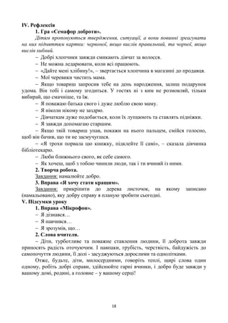 18
ІV. Рефлексія
1. Гра «Семафор доброти».
Дітям пропонуються твердження, ситуації, а вони повинні зреагувати
на них підняттям картки: червоної, якщо вислів правильний, та чорної, якщо
вислів хибний.
 Добрі хлопчики завжди смикають дівчат за волосся.
 Не можна ледарювати, коли всі працюють.
 «Дайте мені хлібину!», – звертається хлопчина в магазині до продавця.
 Мої черевики чистить мама.
 Якщо товариш запросив тебе на день народження, залиш подарунок
удома. Він тобі і самому згодиться. У гостях ні з ким не розмовляй, тільки
вибирай, що смачніше, та їж.
 Я поважаю батька свого і дуже люблю свою маму.
 Я ніколи нікому не заздрю.
 Дівчаткам дуже подобається, коли їх лупцюють та ставлять підніжки.
 Я завжди допомагаю старшим.
 Якщо твій товариш упав, покажи на нього пальцем, смійся голосно,
щоб він бачив, що ти не засмучуєшся.
 «Я трохи порвала цю книжку, підклейте її самі», – сказала дівчинка
бібліотекарю.
 Люби ближнього свого, як себе самого.
 Як хочеш, щоб з тобою чинили люди, так і ти вчиняй із ними.
2. Творча робота.
Завдання: намалюйте добро.
3. Вправа «Я хочу стати кращим».
Завдання: прикріпити до дерева листочок, на якому записано
(намальовано), яку добру справу я планую зробити сьогодні.
V. Підсумки уроку
1. Вправа «Мікрофон».
 Я дізнався…
 Я навчився…
 Я зрозумів, що…
2. Слова вчителя.
 Діти, турботливе та поважне ставлення людини, її доброта завжди
приносять радість оточуючим. І навпаки, грубість, черствість, байдужість до
самопочуття людини, її долі - засуджуються дорослими та однолітками.
Отже, будьте, діти, милосердними, говоріть теплі, щирі слова один
одному, робіть добрі справи, здійснюйте гарні вчинки, і добро буде завжди у
вашому домі, родині, а головне – у вашому серці!
 