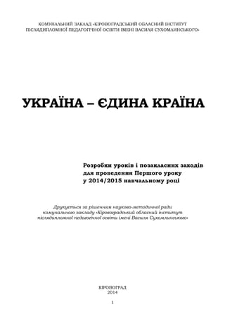 1
КОМУНАЛЬНИЙ ЗАКЛАД «КІРОВОГРАДСЬКИЙ ОБЛАСНИЙ ІНСТИТУТ
ПІСЛЯДИПЛОМНОЇ ПЕДАГОГІЧНОЇ ОСВІТИ ІМЕНІ ВАСИЛЯ СУХОМЛИНСЬКОГО»
УКРАЇНА – ЄДИНА КРАЇНА
Розробки уроків і позакласних заходів
для проведення Першого уроку
у 2014/2015 навчальному році
Друкується за рішенням науково-методичної ради
комунального закладу «Кіровоградський обласний інститут
післядипломної педагогічної освіти імені Василя Сухомлинського»
КІРОВОГРАД
2014
 