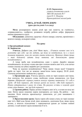 19
О. П. Стукаленко,
учитель початкових класів
ЗШ І-ІІІ ступенів № 7
імені О. С. Пушкіна
Кіровоградської міської ради
УЧИСЬ, ДУМАЙ, ТВОРИ ДОБРО
(урок-гра для учнів 1-го класу)
Мета: розширювати знання дітей про такі поняття, як «чуйність»,
«справедливість», «доброта»; розвивати потребу робити добро; формувати
вміння працювати в групі.
Обладнання: дзвіночок; сердечка з білого паперу; сонечко, промінчики з
жовтого паперу, кольорові олівці.
Хід уроку
І. Організаційний момент
ІІ. Знайомство
Учитель. Доброго дня, діти! Мене звуть… (Учитель називає своє ім’я,
розповідає про себе: що він любить, що йому не подобається, чи є у нього
домашня тваринка, чому він захотів стати педагогом. Пропонує дітям (якщо
є такі бажаючі) задати йому питання, які допоможуть краще
познайомитись.)
А тепер треба нам познайомитись один з одним. Давайте швидко
познайомимось: на сигнал «один-два-три» голосно назвіть своє ім’я, а на сигнал
«тиша» (палець на губах) закрийте рот долонькою.
Чому не вдалося познайомитись? Чому виник тільки шум? Говорити
треба по черзі. Але ми не можемо запам’ятати імена відразу 20-30 дітей.
Спочатку розпочнемо знайомство у групах.
1. Організація груп. Учитель просить учнів по черзі назвати свої імена.
Але спочатку, без жодного слова, необхідно учням домовитися, хто буде
першим. (Наприклад: першим учитель показує коротку пантоміму: б’є себе в
груди: «Я буду першим», або показує рукою на когось: «Він буде першим!».
Потім відвертається і рахує до п’яти. На рахунок «п’ять» в кожній групі
встає одна дитина – та, що буде першою.)
2. Групова робота. Перша дитина говорить своє ім’я, а за нею по колу всі
інші. Потім групи пошепки хором повторюють усі імена. На роботу – три
хвилини. Коли вчитель просигналізує дзвіночком, усі учні замовкають і
завмирають.
3. Представлення групи. Група хором або кожен учень по черзі називає
своє ім’я. Щоб клас бачив дітей, яких називають, доцільним буде, якщо група
встане, а вчитель підходитиме і торкатиметься рукою до голівки кожної
дитини, і в цей момент група називатиме її ім’я.
 