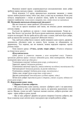 20
Відповіді кожної групи супроводжуються аплодисментами: вони добре
зробили першу шкільну справу – познайомились.
Після відповіді 1-2 групи пропонується додаткове завдання: у нових
групах знайти рідкісні імена, тобто такі, яких у класі ще не називали. Коли учні
почнуть викрикувати з місця ці рідкісні імена, треба їм нагадати невдачу
першого знайомства: коли кожен говорить своє, ніхто нічого не навчиться.
ІІІ. Мотивація навчально-пізнавальної діяльності
Що ми тільки-но з вами зробили? (Познайомились.)
Але ми не просто називали свої імена, ми вчились разом виконувати
спільну справу.
Сьогодні ви прийшли до школи і стали першокласниками. Тепер ви –
клас. Вас багато і всі ви різні. Ви будете разом навчатися, гратися, відпочивати,
ходити на екскурсії. Як же треба вести себе один з одним, щоб всім було добре,
щоб до школи йти хотілось із радістю? (Відповіді дітей.)
Так, щоб всім добре було в школі, треба поважати один одного, дружити,
допомагати, уболівати один за одного, бути чесним, не обманювати, не
дражнитись. Усе хороше, що ви назвали, можна передати коротко: треба
робити добро.
Тема нашого уроку: «Учись, думай, твори добро». (Учитель відкриває
на дошці тему уроку.)
Фізкультхвилинка.
(Діти разом із учителем стають у коло посередині класу. Учитель
промовляє рядочки вірша і показує відповідні рухи, діти повторюють. Можна
повторити вірш і рухи ще один раз.)
Усміхнемось сонечку! (підняли руки вгору, усміхнулись.)
Здрастуй, дороге! (помахали руками.)
Усміхнемось квіточці! (присіли, уявили квіточку на підлозі, посміхнулись їй.)
Хай вона росте! (показали руками, як росте квіточка.)
Усміхнемось дощику! (підняли руки вгору, посміхнулись.)
Лийся, мов з відра! (руки вгору-вниз, вгору-вниз.)
Друзям усміхнемося! (посміхнулись сусідові справа, зліва.)
Зичим всім добра! (простягли руки в сторони, узялись за руки, підняли всі
разом руки вгору.)
IV. Формування нових знань
1. Вправа «Сонечко доброти».
 Ми усміхнулись один одному, сказали: «Доброго дня!» і на краплинку
сонця побільшало у світі, на краплинку щастя, на краплину радіснішим стало
життя. Щодня, тільки на небі з’явиться ласкаве сонечко, доброта розсіває свої
зерна – зерна добра в душах людей.
 Що ж таке доброта? Давайте всі разом створимо Сонечко доброти, яке
буде в нашому класі світити всім і нагадувати про потребу робити добро.
 