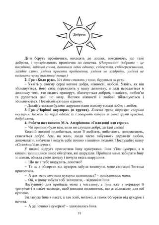 21
Діти беруть промінчики, виходять до дошки, пояснюють, що таке
доброта, і прикріплюють промінчик до сонечка. (Наприклад: доброта – це
посмішка, ввічливі слова, допомога один одному, співчуття, співпереживання,
лагідне слово, уміння просити пробачення, уміння не заздрити, уміння не
видавати чужі таємниці тощо.)
2. Гра «Коло рук». Усі діти стають у коло, беруться за руки.
– Уявіть у своєму серці вогник добра, ніжності, любові. Уявіть, як він
збільшується, його сила переходить у вашу долоньку, а далі передається в
долоньку того, хто сидить праворуч, збагачується добром, ніжністю, любов’ю
та рухається далі по колу. Потоки ніжності і любові збільшуються і
збільшуються. Посміхніться один одному.
– Давайте завжди будемо дарувати один одному тільки добро і любов.
3. Гра «Чарівні окуляри» (в групах). Кожна група отримує «чарівні
окуляри». Кожен по черзі одягає їх і говорить комусь зі своєї групи приємні,
добрі слова.
4. Робота над казкою М.А. Андріанова «Солодощі для серця».
 Чи приємно було вам, коли ви слухали добрі, лагідні слова?
Кожній людині подобається, коли її люблять, вибачають, допомагають,
ставляться добре. Але, на жаль, люди часто забувають дарувати любов,
допомагати, вибачати і ведуть себе погано з іншими людьми. Послухайте казку
«Солодощі для серця».
У школі подруга пригостила Інну цукерками. Інна з’їла цукерки, а в
кишені залишилися лише обгортки, які шаруділи. Прийшла мама забирати Інну
зі школи, обняла свою доньку і почула якесь шарудіння.
 Що це в тебе шарудить, донечко?
 Та це я обгортки від цукерок забула викинути, мене сьогодні Тетянка
пригостила.
 А для мене хоч одна цукерка залишилась? – поцікавилась мама.
 Ой, я знову забула тобі залишити, – відповіла Інна.
Наступного дня прийшла мама з магазину, а Інна вже в коридорі її
зустрічає і в пакет заглядає, щоб швидше подивитись, що ж солодкого для неї
куплено.
Заглянула Інна в пакет, а там хліб, молоко, а також обгортки від цукерок і
печива.
 А де печиво і цукерки? – здивувалась Інна.
 