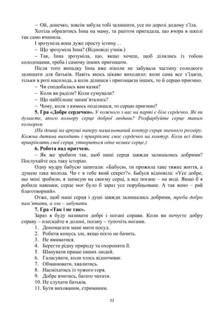 22
 Ой, донечко, зовсім забула тобі залишити, усе по дорозі додому з’їла.
Хотіла образитись Інна на маму, та раптом пригадала, що вчора в школі
так само вчинила.
І зрозуміла вона дуже просту істину…
 Що зрозуміла Інна? (Відповіді учнів.)
 Так, Інна зрозуміла, що, якщо хочеш, щоб ділились із тобою
солодощами, треба і самому інших пригощати.
Після того випадку Інна вже ніколи не забувала частину солодкого
залишати для батьків. Навіть якось цікаво виходило: коли сама все з’їдаєш,
тільки в роті насолода, а коли ділишся і пригощаєш інших, то й серцю приємно.
 Чи сподобалась вам казка?
 Коли ви раділи? Коли сумували?
 Що найбільше запам’яталось?
 Чому, коли з кимось поділишся, то серцю приємно?
5. Гра «Добре сердечко». У кожного з вас на парті є біле сердечко. Як ви
думаєте, якого кольору серце доброї людини? Розфарбуйте серце таким
кольором.
(На дошці на аркуші паперу намальований контур серця значного розміру.
Кожна дитина виходить і прикріплює своє сердечко на контур. Коли всі діти
прикріплять свої серця, утвориться одне велике серце.)
6. Робота над притчею.
 Як же зробити так, щоб наші серця завжди залишались добрими?
Послухайте ось таку історію.
Одну мудру бабусю запитали: «Бабусю, ти прожила таке тяжке життя, а
душею така молода. Чи є в тебе який секрет?». Бабуся відповіла: «Усе добре,
що мені зробили, я записую на своєму серці, а все погане – на воді. Якщо б я
робила навпаки, серце моє було б зараз усе порубцьоване. А так воно – рай
благотворний».
Отже, щоб наші серця і душі завжди залишались добрими, треба добро
пам’ятати, а зло – забувати.
7. Гра «Так і не так».
Зараз я буду називати добрі і погані справи. Коли ви почуєте добру
справу – плескайте в долоні, погану – тупочіть ногами.
1. Допомагати мамі мити посуд.
2. Робити комусь зле, якщо ніхто не бачить.
3. Не вмиватися.
4. Берегти рідну природу та охороняти її.
5. Шанувати працю інших людей.
6. Галасувати, коли хтось відпочиває.
7. Обманювати, хвалитись.
8. Насміхатись із чужого горя.
9. Добре вчитись, багато читати.
10. Не слухати батьків.
11. Бути вихованим, стриманим.
 