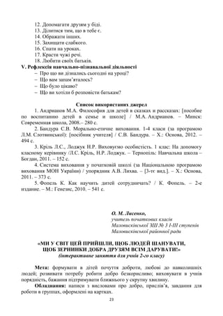 23
12. Допомагати друзям у біді.
13. Ділитися тим, що в тебе є.
14. Ображати інших.
15. Захищати слабкого.
16. Спати на уроках.
17. Красти чужі речі.
18. Любити своїх батьків.
V. Рефлексія навчально-пізнавальної діяльності
 Про що ви дізнались сьогодні на уроці?
 Що вам запам’яталось?
 Що було цікаво?
 Що ви хотіли б розповісти батькам?
Список використаних джерел
1. Андрианов М.А. Философия для детей в сказках и рассказах: [пособие
по воспитанию детей в семье и школе] / М.А. Андрианов. – Минск:
Современная школа, 2008.– 280 с.
2. Бандура С.В. Морально-етичне виховання. 1-4 класи (за програмою
Л.М. Слотвинської): [посібник учителя] / С.В. Бандура. – Х.: Основа, 2012. –
494 с.
3. Кріль Л.С., Лоджук Н.Р. Виховуємо особистість. 1 клас: На допомогу
класному керівнику /Л.С. Кріль, Н.Р. Лоджук. – Тернопіль: Навчальна школа –
Богдан, 2011. – 152 с.
4. Система виховання у початковій школі (за Національною програмою
виховання МОН України) / упорядник А.В. Лихва. – [3-тє вид.]. – Х.: Основа,
2011. – 373 с.
5. Фопель К. Как научить дитей сотрудничать? / К. Фопель. – 2-е
издание. – М.: Генезис, 2010. – 541 с.
О. М. Лисенко,
учитель початкових класів
Маловисківської ЗШ № 3 I-III ступенів
Маловисківської районної ради
«МИ У СВІТ ЦЕЙ ПРИЙШЛИ, ЩОБ ЛЮДЕЙ ШАНУВАТИ,
ЩОБ ЗЕРНИНКИ ДОБРА ДРУЗЯМ ВСІМ ДАРУВАТИ!»
(інтерактивне заняття для учнів 2-го класу)
Мета: формувати в дітей почуття доброти, любові до навколишніх
людей; розвивати потребу робити добро безкорисливо; виховувати в учнів
порядність, бажання підтримувати ближнього у скрутну хвилину.
Обладнання: написи з висловами про добро, прислів’я, завдання для
роботи в группах, оформлені на картках.
 
