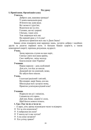 24
Хід уроку
І. Привітання. Організація класу
Учитель.
Доброго дня, шановна громадо!
У новім навчальнім році
Я бачити вас дуже рада.
Всі засмаглі і рум’яні,
Відпочили всі за літо.
Головне, що всі здорові:
І батьки, і наші діти.
Тож запрошую всіх вас
На перший урок у 2-А клас!
Дозвольте привітати всіх нас із Днем Знань!
Бажаю дітям підкорити нові вершини знань, зустріти добрих і надійних
друзів та досягти омріяної мети. А батькам бажаю здоров’я, а також
невичерпної енергії, терпіння, розуміння, мудрості.
Учень.
Знову вересень ступив на наш поріг,
Святкує свято вся наша країна,
Своє майбутнє, зміну молоду
Благословляє нині Україна!
Учениця.
Перше вересня – день особливий
Для усіх, хто йде до школи.
Дощовий він чи сонячний, може,
Не забути його ніколи.
Учень.
І сьогодні радісний і світлий,
Він відкриє двері Знань для нас.
Школа радо всіх зустріла знову,
Привітно усміхнувся рідний клас!
Учениця.
Підросли ми усі і зміцніли,
І цікавістю очі горять.
Дай нам, Боже, здоров’я і сили,
Щоб багато нового пізнать.
1. Гра «Так чи ні, я чи не я»
 А зараз, діти, прошу відповідати чесно та відверто:
 Усі за літо відпочили?
 А набралися ви сили?
 У школу всі із вас хотіли?
 А на сонці загоріли?
 Хто улітку грався?
 