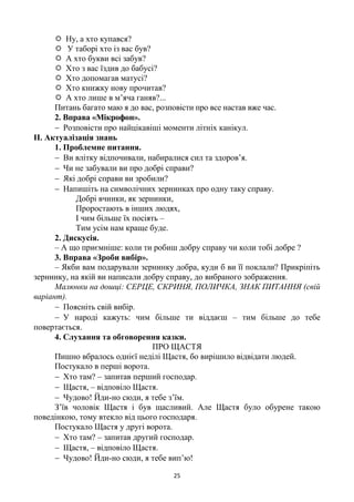 25
 Ну, а хто купався?
 У таборі хто із вас був?
 А хто букви всі забув?
 Хто з вас їздив до бабусі?
 Хто допомагав матусі?
 Хто книжку нову прочитав?
 А хто лише в м’яча ганяв?...
Питань багато маю я до вас, розповісти про все настав вже час.
2. Вправа «Мікрофон».
 Розповісти про найцікавіші моменти літніх канікул.
ІІ. Актуалізація знань
1. Проблемне питання.
 Ви влітку відпочивали, набиралися сил та здоров’я.
 Чи не забували ви про добрі справи?
 Які добрі справи ви зробили?
 Напишіть на символічних зернинках про одну таку справу.
Добрі вчинки, як зернинки,
Проростають в інших людях,
І чим більше їх посіять –
Тим усім нам краще буде.
2. Дискусія.
– А що приємніше: коли ти робиш добру справу чи коли тобі добре ?
3. Вправа «Зроби вибір».
– Якби вам подарували зернинку добра, куди б ви її поклали? Прикріпіть
зернинку, на якій ви написали добру справу, до вибраного зображення.
Малюнки на дошці: СЕРЦЕ, СКРИНЯ, ПОЛИЧКА, ЗНАК ПИТАННЯ (свій
варіант).
 Поясніть свій вибір.
 У народі кажуть: чим більше ти віддаєш – тим більше до тебе
повертається.
4. Слухання та обговорення казки.
ПРО ЩАСТЯ
Пишно вбралось однієї неділі Щастя, бо вирішило відвідати людей.
Постукало в перші ворота.
 Хто там? – запитав перший господар.
 Щастя, – відповіло Щастя.
 Чудово! Йди-но сюди, я тебе з’їм.
З’їв чоловік Щастя і був щасливий. Але Щастя було обурене такою
поведінкою, тому втекло від цього господаря.
Постукало Щастя у другі ворота.
 Хто там? – запитав другий господар.
 Щастя, – відповіло Щастя.
 Чудово! Йди-но сюди, я тебе вип’ю!
 