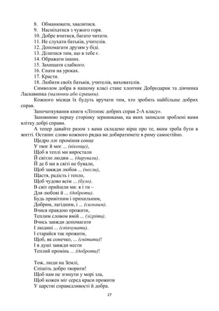 27
8. Обманювати, хвалитися.
9. Насміхатися з чужого горя.
10. Добре вчитися, багато читати.
11. Не слухати батьків, учителів.
12. Допомагати друзям у біді.
13. Ділитися тим, що в тебе є.
14. Ображати інших.
15. Захищати слабкого.
16. Спати на уроках.
17. Красти.
18. Любити своїх батьків, учителів, вихователів.
Символом добра в нашому класі стане хлопчик Добродарик та дівчинка
Ласкавинка (малюнки або іграшки).
Кожного місяця їх будуть вручати тим, хто зробить найбільше добрих
справ.
Започаткування книги «Літопис добрих справ 2-А класу».
Заповнимо першу сторінку зернинками, на яких записали зроблені вами
влітку добрі справи.
А тепер давайте разом з вами складемо вірш про те, яким треба бути в
житті. Останнє слово кожного рядка ви добиратимете в риму самостійно.
Щедро ллє проміння сонце
У твоє й моє ... (віконце),
Щоб в теплі ми виростали
Й світло людям ... (дарували).
Й де б ми в світі не бували,
Щоб завжди любов ... (несли),
Щастя, радість і тепло,
Щоб чудово всім ... (було).
В світ прийшли ми: я і ти –
Для любові й ... (доброти).
Будь привітним і прихильним,
Добрим, лагідним, і ... (сильним).
Вчися правдою прожити,
Теплим словом вмій ... (зігріти).
Вчись завжди допомагати
І людині ... (співчувати).
І старайся так прожити,
Щоб, як сонечко, ... (світити)!
І в душі завжди нести
Теплий промінь ... (доброти)!
Тож, люди на Землі,
Спішіть добро творити!
Щоб нам не згинути у морі зла,
Щоб кожен міг серед краси прожити
У царстві справедливості й добра.
 