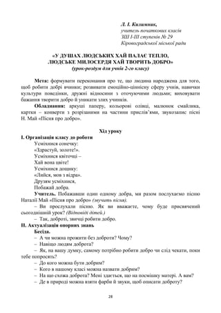 28
Л. І. Килимник,
учитель початкових класів
ЗШ І-ІІІ ступенів № 29
Кіровоградської міської ради
«У ДУШАХ ЛЮДСЬКИХ ХАЙ ПАЛАЄ ТЕПЛО,
ЛЮДСЬКЕ МИЛОСЕРДЯ ХАЙ ТВОРИТЬ ДОБРО»
(урок-роздум для учнів 2-го класу)
Мета: формувати переконання про те, що людина народжена для того,
щоб робити добрі вчинки; розвивати емоційно-ціннісну сферу учнів, навички
культури поведінки, дружні відносини з оточуючими людьми; виховувати
бажання творити добро й уникати злих учинків.
Обладнання: аркуші паперу, кольорові олівці, малюнок смайлика,
картки – конверти з розрізаними на частини прислів’ями, звукозапис пісні
Н. Май «Пісня про добро».
Хід уроку
I. Організація класу до роботи
Усміхнися сонечку:
«Здрастуй, золоте!».
Усміхнися квіточці –
Хай вона цвіте!
Усміхнися дощику:
«Лийся, мов з відра».
Друзям усміхнися,
Побажай добра.
Учитель. Побажавши один одному добра, ми разом послухаємо пісню
Наталії Май «Пісня про добро» (звучить пісня).
– Ви прослухали пісню. Як ви вважаєте, чому буде присвячений
сьогоднішній урок? (Відповіді дітей.)
– Так, доброті, звичці робити добро.
II. Актуалізація опорних знань
Бесіда.
– А чи можна прожити без доброти? Чому?
– Навіщо людям доброта?
– Як, на вашу думку, самому потрібно робити добро чи слід чекати, поки
тебе попросять?
– До кого можна бути добрим?
– Кого в нашому класі можна назвати добрим?
– На що схожа доброта? Мені здається, що на посмішку матері. А вам?
– Де в природі можна взяти фарби й звуки, щоб описати доброту?
 
