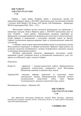 2
ББК 74.200.515
УДК 37.017:371.32+37.041
У 45
Україна – єдина країна. Розробки уроків і позакласних заходів для
проведення Першого уроку у 2014/2015 навчальному році: [методичний посібник]
/ укладачі: Ю.В. Міцай, С.М. Пляка, О.П. Третяк, О.В. Ревнивцева. – Кіровоград:
ФО-П Александрова М.В., 2014. – 172 с.
Методичний посібник містить методичні рекомендації для проведення в
навчальних закладах області Першого уроку у 2014/2015 навчальному році на
тему «Україна – єдина країна». Запропоновані матеріали спрямовані на
формування у школярів української громадянської ідентичності шляхом вивчення
історії держави, її національних і культурних традицій, поваги до Законів
України, усвідомлення морально-правових норм та загальнолюдських цінностей
суспільства.
У збірнику також подано орієнтовні розробки уроків та позакласних заходів.
Вони різняться структурою та вибором методичних прийомів і форм роботи, що
дозволить педагогам познайомитись з різною інтерпретацією загального підходу
до виховання громадянина-патріота.
Посібник адресований педагогам, працівникам методичних служб,
керівникам гуртків, учнівській молоді та батьківській громадськості, усім, хто
прагне до стабільності, миру і злагоди в Україні.
Рецензенти:
Козир І.А. - проректор з науково-педагогічної роботи Кіровоградського
державного педагогічного університету імені Володимира
Винниченка, кандидат історичних наук, доцент;
Тарапака Н.В. - завідувач кафедри дошкільної та початкової освіти
комунального закладу «Кіровоградський обласний інститут
післядипломної педагогічної освіти імені Василя
Сухомлинського», кандидат педагогічних наук, доцент.
Відповідальна за випуск – Корецька Л.В.
ББК 74.200.515
УДК 37.017:371.32+37.041
У 45
Для оформлення обкладинки використано малюнок Юрія Поліщука, переможця
аматорського конкурсу малюнка (2014 р., Рівненська область) та творчі роботи вихованців
євроклубів Кіровоградщини.
© КОІППО, 2014
 