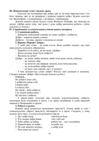 29
ІІІ. Повідомлення теми і завдань уроку
– Сьогодні ми поговоримо про добро, про те, як воно народжується і хто
його творець; про те, як прекрасно і корисно творити добро. Будемо сьогодні
ми і філософами, і художниками, і акторами, і чарівниками.
Девізом нашого уроку будуть слова Великого Кобзаря, які записані на
дошці: «Добре жити тому, чия душа і дума добро навчилися робить». (Діти
читають із дошки.)
IV. Сприймання та усвідомлення учнями нового матеріалу
1. Словникова робота.
– Доберімо тематичний словник до слова «добро», «доброта».
Добро – корисна справа, учинок.
Доброта – чутливе, дружнє ставлення до людей.
2. Вправа «Портрет Добра».
– У моїй уяві слово – це жива істота. Воно подібне людині, так само
може радіти, сумувати, ображатись.
– Закрийте очі й уявіть, як виглядає «Добро».
– Якого кольору може бути доброта?
– Яка вона на дотик?
(Добро – це ласка, добра людина, добрі теплі руки, котик, собачка;
– це злагода, мир;
– це почуття, яке виражає людина, коли вона щаслива;
– це, коли робиш добро іншим;
– це щось таке хороше, що є в людині.)
– З чим асоціюється слово добро? Втільте свої асоціації в малюнку.
Створіть портрет Добра. (Презентація дитячих робіт.)
Учитель.
На доброті існує світ,
І добротою пахне хліб.
І мирне небо…
І в школу йти,
Це також – вияв доброти.
І до людей любов свята –
Це чистота і доброта.
– З давніх-давен стосунки між людьми, взаємопідтримка, доброта,
милосердя були основними в житті, і це народ відобразив в усній народній
творчості. Попрацюйте в групах.
3. Робота в групах.
Кожній групі видаються «розсипані» прислів’я. Учням треба зі слів і
словосполучень зібрати прислів’я; обговорити їх в групі; з’ясувати, у чому
полягає його зміст, а потім усім розповісти про це.
1. Де є добрі люди, там біди не буде.
2. Хто людям добра бажає, той і собі має.
3. Роби добро, не кайся, робиш зло – зла і сподівайся.
4. Перший крок до добра – не роби зла.
5. Не одяг красить людину, а добрі діла.
– Чого вони нас вчать?
 