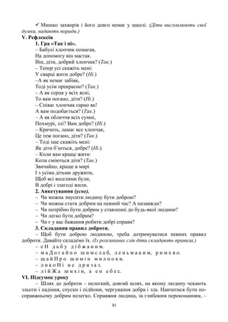 31
 Мишко захворів і його довго немає у школі. (Діти висловлюють свої
думки, надають поради.)
V. Рефлексія
1. Гра «Так і ні».
– Бабусі хлопчик помагав,
На допомогу він мастак.
Він, діти, добрий хлопчик? (Так.)
– Тепер усі скажіть мені:
У сварці жити добре? (Ні.)
–А як немає забіяк,
Тоді усім прекрасно? (Так.)
– А як серця у всіх ясні,
То вам погано, діти? (Ні.)
– Співає хлопчик гарно як!
А вам подобається? (Так.)
– А як обличчя всіх сумні,
Похмурі, злі? Вам добре? (Ні.)
– Кричить, ламає все хлопчак,
Це теж погано, діти? (Так.)
– Тоді іще скажіть мені:
Як діти б’ються, добре? (Ні.)
– Коли вам краще жити:
Коли сміються діти? (Так.)
Звичайно, краще в мирі
І з усіма дітьми дружити,
Щоб всі веселими були,
В добрі і злагоді жили.
2. Анкетування (усне).
– Чи можна змусити людину бути доброю?
– Чи можна стати добрим на певний час? А назавжди?
– Чи потрібно бути добрим у ставленні до будь-якої людини?
– Чи легко бути добрим?
– Чи є у вас бажання робити добрі справи?
3. Складання правил доброти.
– Щоб бути доброю людиною, треба дотримуватися певних правил
доброти. Давайте складемо їх. (Із розсипаних слів діти складають правила.)
– е Н д ь б у д і б ж а н и м.
– м а Д о г а й п о ш и м с л а б, л е н ь м а к и м, р и м х в о.
– щ а й П р о ш и м і н м и л п о к и.
– л и к о Н і н е д р и з а з.
– л і й Ж а ш и х і н, а е н е б е с.
VІ. Підсумок уроку
– Шлях до доброти – нелегкий, довгий шлях, на якому людину чекають
зльоти і падіння, спуски і підйоми, чергування добра і зла. Навчитися бути по-
справжньому добрим нелегко. Справжня людина, за глибоким переконанням, –
 
