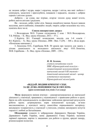 32
це людина добра і мудра, щира і сердечна, щедра і світла, яка вміє любити і
співчувати, захистити і приголубити, поважати і порадити, людина з добрим
серцем і світлою душею.
Доброта – це слово, яке зігріває, огортає теплом душу живої істоти,
робить життя світлим і радісним.
Ви – молодці, добрі, чуйні діти. Завжди лишайтеся такими. Будьте завжди
веселими, життєлюбними, поважайте людей, творіть добро незалежно від того,
помітять його чи ні.
Список використаних джерел
1. Володарська М.О. Години спілкування 2 клас / М.О. Володарська,
Т.Б. Рябова. – Х.: Вид. група «Основа», 2013. – 57 с.
2. Куріпта В.І. Сценарії позакласних заходів для 1-4 класів /
В.І. Куріпта. – Х.: Вид. група «Основа», 2006 : Вип. 5 (29). – 368 с. (Б-ка журн.
«Початкове навчання».)
3. Лопаткіна О.О., Скребцова М.В. 50 уроків про чесноти для занять з
дітьми дошкільного та молодшого шкільного віку/ О.О. Лопатіна,
М.В. Скребцова. – Х.: Вид. група «Основа», 2009. – 238 с.
Н. М. Зеленяк,
учитель початкових класів
НВК «Кіровоградський колегіум –
спеціалізований загальноосвітній
навчальний заклад І-ІІІ ступенів –
дошкільний навчальний заклад – центр
естетичного виховання»
Кіровоградської міської ради
«ВІДДАЙ ЛЮДИНІ КРИХІТКУ СЕБЕ.
ЗА ЦЕ ДУША ПОПОВНЮЄТЬСЯ СВІТЛОМ»
(урок-композиція для учнів 3-го класу)
Мета: формувати вміння вчитися – самоорганізовуватися до навчальної
діяльності у взаємодії, працювати у відповідності з правилами роботи в групі;
брати на себе відповідальність за ефективне здійснення презентації результатів
роботи групи; дотримуватись норм мовленнєвої культури, зв’язно
висловлюватись у контексті змісту самостійно опрацьованого матеріалу;
виховувати толерантність у взаємодії з учителем, учнями; виховувати почуття
гордості і любові до Батьківщини.
Обладнання: плакати із зображенням Державного Прапора України,
Державного Герба України, запис Державного Гімну України; малюнок
чарівної скриньки, картки із завданням для роботи в групах, аркуші паперу,
різнокольорові пелюстки.
 