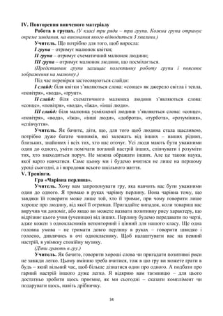 34
ІV. Повторення вивченого матеріалу
Робота в групах. (У класі три ряди – три групи. Кожна група отримує
окреме завдання, на виконання якого відводиться 3 хвилини.)
Учитель. Що потрібно для того, щоб виросла:
І група – отримує малюнок квітки;
ІІ група – отримує схематичний малюнок людини;
ІІІ група – отримує малюнок людини, що посміхається.
(Представник групи захищає колективну роботу групи і пояснює
зображення на малюнку.)
Під час перевірки застосовуються слайди:
І слайд: біля квітки з’являються слова: «сонце» як джерело світла і тепла,
«повітря», «вода», «ґрунт».
ІІ слайд: біля схематичного малюнка людини з’являються слова:
«сонце», «повітря», «вода», «їжа», «інші люди».
ІІІ слайд: біля малюнка усміхненої людини з’являються слова: «сонце»,
«повітря», «вода», «їжа», «інші люди», «доброта», «турбота», «розуміння»,
«співчуття».
Учитель. Як бачите, діти, що, для того щоб людина стала щасливою,
потрібно дуже багато чинників, які залежать від інших – наших рідних,
близьких, знайомих і всіх тих, хто нас оточує. Усі люди мають бути уважними
один до одного, уміти помічати поганий настрій інших, співчувати і розуміти
тих, хто знаходиться поруч. Не можна ображати інших. Але це також наука,
якої варто навчатися. Саме цьому ми і будемо вчитися не лише на першому
уроці сьогодні, а і впродовж всього шкільного життя.
V. Тренінги.
Гра «Чарівна перлина».
Учитель. Хочу вам запропонувати гру, яка навчить вас бути уважними
один до одного. Я тримаю в руках чарівну перлину. Вона чарівна тому, що
завдяки їй говорити може лише той, хто її тримає, при чому говорити лише
хороше про людину, від якої її отримав. Пригадайте випадок, коли товариш вас
виручив чи допоміг, або якщо ви можете назвати позитивну рису характеру, що
відрізняє цього учня (ученицю) від інших. Перлину будемо передавати по черзі,
адже кожен з однокласників неповторний і цінний для нашого класу. Ще одна
головна умова – не тримати довго перлину в руках – говорити швидко і
голосно, дивлячись в очі однокласнику. Щоб налаштувати вас на певний
настрій, я увімкну спокійну музику.
(Діти грають в гру.)
Учитель. Як бачите, говорити хороші слова чи пригадати позитивні риси
не завжди легко. Цьому вмінню треба вчитися, тож в цю гру ви можете грати в
будь – який вільний час, щоб більше дізнатися один про одного. А подбати про
гарний настрій іншого дуже легко. Я відкрию вам таємницю – для цього
достатньо зробити щось приємне, як ми сьогодні – сказати комплімент чи
подарувати щось, навіть дрібничку.
 