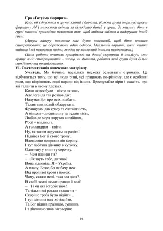 35
Гра «Готуємо сюрприз».
Клас об’єднується в групи: хлопці і дівчата. Кожна група отримує аркуш
формату А4 і пелюстки квітки за кількістю дітей у групі. За хвилину діти в
групі повинні приклеїти пелюстки так, щоб вийшла квітка в подарунок іншій
групі.
(Аркуш паперу навмисне має бути невеликий, щоб діти вчилися
співпрацювати, не ображаючи один одного. Ідеальний варіант, коли квітка
вийшла і всі пелюстки видно, жоден не заклеєний іншими пелюстками.)
Після роботи вчитель прикріплює на дошці сюрпризи й аналізує, хто
краще вміє співпрацювати – хлопці чи дівчата, робота якої групи була більш
спокійною та організованою.
VІ. Систематизація вивченого матеріалу
Учитель. Ми бачимо, наскільки несхожі результати отримали. Це
відбувається тому, що всі люди різні, усі працюють по-різному, але є особливі
риси, що відрізняють одні народи від інших. Прослухайте вірш і скажіть, про
які таланти в ньому йдеться.
Коли це все було – ніхто не знає,
Але легенда так розповідає:
Надумав Бог про всіх подбати,
Талантами людей обдарувати.
Французам дав красу та елегантність,
А німцям – дисципліну та педантність,
Любов до моря дарував англійцям,
Росії – владність,
А голландцям – квіти.
Ну, як таким дарункам не радіти!
Підвівся Бог зі свого трону,
Вдоволено поправив він корону.
І тут побачив дівчину в куточку,
Одягнену у вишиту сорочку.
– Чом плачеш ти?
– Як звуть тебе, дитино?
Вона відповіла: Я – Україна.
А плачу, Боже, бо не бачу меж
Від пролитої крові і пожеж.
Чому, скажи мені, така зла доля?
В своїй землі немає правди й волі!
– Та он яка історія твоя!
Та тільки всі роздав таланти я –
Скоріше треба було підійти…
І тут дівчина вже хотіла йти,
Та Бог підняв правицю, зупинив.
І з дівчиною знов заговорив:
 