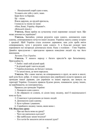 36
– Неоціненний скарб один я маю,
Уславить він тебе у світі, знаю.
Бери його та бережи.
Це – пісня.
Взяла дарунок, до грудей притисла,
І понесла ту пісню по межі:
«Нам, Боже, Україну збережи!».
(Відповіді дітей.)
Учитель. Наша країна на сучасному етапі переживає складні часи. Що
може допомогти українцям?
Учитель. Звичайно, уміння розуміти один одного, допомагати один
одному, співпереживати почуття іншої людини. Українці мають славну історію
і традиції. Щоб Україна стала сильною державою, нам усім треба вміти
співпрацювати, чути і розуміти один одного. А в будь-які складні часи
переживати всі негаразди допомагала пісня. Одна з головних – Гімн України.
Давайте прослухаємо і пригадаємо правила поведінки людей під час його
виконання.
Звучить Гімн України.
Учитель. У нашого народу є багато прислів’їв про Батьківщину.
Пригадаймо їх.
* Люби і знай свій рідний край.
* За рідний край і життя віддай.
* Україна рідненька, як батько і ненька.
* Та земля мила, де мати народила.
Учитель. Ми з вами знаємо, як співпрацювати в групі, як жити в школі,
щоб усім було добре. А тепер я пропоную вам спробувати скласти правила для
громадян нашої держави, для українців та інших народів, що живуть на
території України. Складати правила будемо разом, поважаючи думку інших,
не перебиваючи, не повторюючись.
Правила для громадян України:
1. Поважати один одного.
2. Не ображати ні словом, ні ділом іншу людину, якої б національності
вона не була.
3. Ставитися із розумінням до інших людей.
4. Допомагати один одному.
5. Бути чуйним і уважним.
6. Сприймати людину такою, якою вона є.
VІІ. Підсумок уроку
– Про що йшла мова на уроці?
– Чого ми навчалися сьогодні?
– Що найбільше запам’яталося?
– Хто хотів би запалити світло власної душі?
 