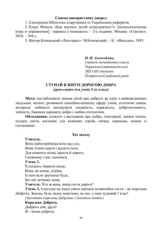 37
Список використаних джерел
1. Електронна бібліотека підручників та Українських рефератів.
2. Клаус Фопель «Как научить детей сотрудничать?»: [психологические
игры и упражнения] / перевод с немецкого. – 2-е издание. Москва: «Генезис»,
2010. – 544 с.
3. Віктор Кочевський «Люстерко» / В.Кочевський. – К.: «Веселка», 1993.
О. О. Алєксєйчик,
учитель початкових класів
Червонокостянтинівської
ЗШ І-ІІІ ступенів
Петрівської районної ради
СТУПАЙ В ЖИТТІ ДОРОГОЮ ДОБРА
(урок-свято для учнів 3-го класу)
Мета: поглиблювати знання дітей про доброту як одну з найважливіших
людських чеснот; розвивати емоційно-ціннісну сферу учнів, естетичні смаки,
акторські здібності; виховувати людяність, порядність, доброзичливість,
чуйність, бажання дарувати добро і любов оточуючим.
Обладнання: плакати з висловами про добро, ілюстрації, записи пісень,
кульки, квіти, костюми для казкових героїв, свічка, скринька, кошик із
гостинцями.
Хід заходу
Учитель.
Вона найпотрібніша всім над усе,
Вона тільки щастя і радість несе,
Для кожного вічна, проста й дорога,
І кожному з нас допомага.
Учень 1.
Її спішать творити люди,
Вона, як сонце, зігріва,
Із нею всім зручніше буде,
Без неї затишку нема.
Учитель. Хто ж вона, наша гостя дорога?
Учень 2. Сьогодні на наше свято завітала незвичайна гостя – це королева
Доброта. Заходь, будь ласка, королево, до нас, у наш чудовий 3 клас!
(Заходить королева Доброта з букетом квітів.)
Королева Доброта.
Доброго дня, друзі!
Я – вічна доброта.
 