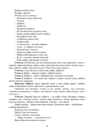 38
Нарвала квітів в лузі,
Я щира і проста!
(Роздає всім по квітці.)
– Наповніть душу ніжністю,
– Теплом,
– Добром,
– Любов’ю.
– Мудрістю зорійте!
– На зло ніколи не віддячте злом,
– Серця людей добром своїм зігрійте.
– На доброті існує світ,
– І добротою пахне хліб,
– І мирне небо…
– І в школу йти – це вияв доброти.
– А все – із доброго чи злого,
– Починається з малого.
– Дорогою добра в житті ступай,
– Образи вмій прощать і люте зло,
– Бо ти – людина, завжди пам’ятай,
– Роби добро, щоб менше зла було.
Учитель. Я помітила, що всі посміхнулися, усім стало приємно і тепло. І
справді, щира посмішка, добре слово і краплиночка тепла мають велику силу –
силу любові і добра. (Звучить пісня Н. Май «Пісня про добро».)
Учитель. А що містять у собі слова добро, доброта?
Учень 3. Добро – корисна справа, добрий учинок.
Учень 4. Доброта – чуйне, доброзичливе ставлення до людей.
Учень 5. Доброта – це слово, яке зігріває, огортає теплом душу, робить
життя світлим і радісним.
Королева Доброта. Дуже приємно жити у світі добра, краси і добрих
справ. Спробуймо скласти прислів’я із «розсипаних» слів.
(Завдання для дівчаток: «Світ не без добрих людей», для хлопчиків:
«Людина починається з добра», для батьків «Хто людям добра бажає, той і
собі має».)
Учитель. Перший крок до доброти – це добре слово. Недарма в народі
говорять, що: «Лагідне слово і залізні двері відчиняє», «Одне приємне слово,
наче сад зацвіте», «Мудре слово збережи, а погане – геть жени».
Добра людина – завжди ввічлива людина. Доповніть вірш потрібними
словами ввічливості:
Заходить Галя до кімнати,
Забула Галя, що сказати.
Стоїть, мовчить, анітелень,
– Кажи, Галинко:… («Добрий день»).
Якщо бажаєш висловити подяку,
 