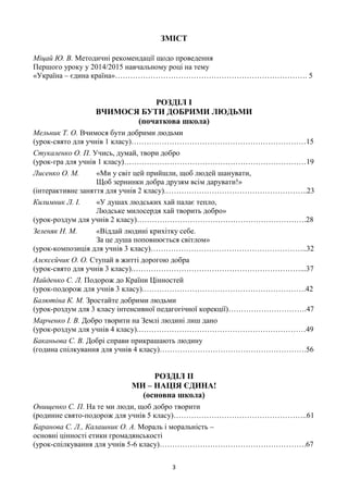 3
ЗМІСТ
Міцай Ю. В. Методичні рекомендації щодо проведення
Першого уроку у 2014/2015 навчальному році на тему
«Україна – єдина країна»…………………………………………………………………. 5
РОЗДІЛ І
ВЧИМОСЯ БУТИ ДОБРИМИ ЛЮДЬМИ
(початкова школа)
Мельник Т. О. Вчимося бути добрими людьми
(урок-свято для учнів 1 класу)……………………………………………………………15
Стукаленко О. П. Учись, думай, твори добро
(урок-гра для учнів 1 класу)………………………………………………………………19
Лисенко О. М. «Ми у світ цей прийшли, щоб людей шанувати,
Щоб зернинки добра друзям всім дарувати!»
(інтерактивне заняття для учнів 2 класу).………………………………………………..23
Килимник Л. І. «У душах людських хай палає тепло,
Людське милосердя хай творить добро»
(урок-роздум для учнів 2 класу)………………………………………………………….28
Зеленяк Н. М. «Віддай людині крихітку себе.
За це душа поповнюється світлом»
(урок-композиція для учнів 3 класу)……………………………………………………..32
Алєксєйчик О. О. Ступай в житті дорогою добра
(урок-свято для учнів 3 класу).…………………………………………………………...37
Найденко С. Л. Подорож до Країни Цінностей
(урок-подорож для учнів 3 класу).……………………………………………………….42
Балютіна К. М. Зростайте добрими людьми
(урок-роздум для 3 класу інтенсивної педагогічної корекції)………………………….47
Марченко І. В. Добро творити на Землі людині лиш дано
(урок-роздум для учнів 4 класу).…………………………………………………………49
Баканьова С. В. Добрі справи прикрашають людину
(година спілкування для учнів 4 класу)………………………………………………….56
РОЗДІЛ ІІ
МИ – НАЦІЯ ЄДИНА!
(основна школа)
Онищенко С. П. На те ми люди, щоб добро творити
(родинне свято-подорож для учнів 5 класу)……………………………………………..61
Баранова С. Л., Калашник О. А. Мораль і моральність –
основні цінності етики громадянськості
(урок-спілкування для учнів 5-6 класу)………………………………………………….67
 