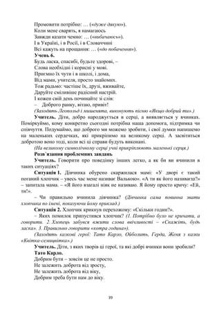 39
Промовити потрібно: … («дуже дякую»).
Коли мене сварять, я намагаюсь
Завжди казати чемно: … («вибачаюсь»).
І в Україні, і в Росії, і в Словаччині
Всі кажуть на прощання: … («до побачення»).
Учень 6.
Будь ласка, спасибі, будьте здорові, –
Слова необхідні і корисні у мові.
Приємно їх чути і в школі, і дома,
Від мами, учителя, просто знайомих.
Тож радьмо: частіше їх, друзі, вживайте,
Даруйте сміливіше радісний настрій.
І кожен свій день починайте зі слів:
– Доброго ранку, вітаю, привіт!
(Заходять Леопольд і мишенята, виконують пісню «Якщо добрий ти».)
Учитель. Діти, добро народжується в серці, а виявляється у вчинках.
Поміркуймо, кому конкретно сьогодні потрібна наша допомога, підтримка чи
співчуття. Подумаймо, що доброго ми можемо зробити, і свої думки напишемо
на маленьких сердечках, які прикріпимо на великому серці. А засвітиться
добротою воно тоді, коли всі ці справи будуть виконані.
(На великому символічному серці учні прикріплюють маленькі серця.)
Розв’язання проблемних завдань
Учитель. Говорити про поведінку інших легко, а як би ви вчинили в
таких ситуаціях?
Ситуація 1. Дівчинка обурено скаржилася мамі: «У дворі є такий
поганий хлопчик – увесь час мене називає Валькою». «А ти як його називаєш?»
– запитала мама. – «Я його взагалі ніяк не називаю. Я йому просто кричу: «Ей,
ти!».
– Чи правильно вчинила дівчинка? (Дівчинка сама повинна звати
хлопчика по імені, показуючи йому приклад.)
Ситуація 2. Хлопчик крикнув перехожому: «Скільки годин?».
– Яких помилок припустився хлопчик? (1. Потрібно було не кричати, а
говорити. 2. Хлопець забувся вжити слова ввічливості – «Скажіть, будь
ласка». 3. Правильно говорити «котра година»).
(Заходять казкові герої: Тато Карло, Ойболить, Герда, Женя з казки
«Квітка-семицвітка».)
Учитель. Діти, з яких творів ці герої, та які добрі вчинки вони зробили?
Тато Карло.
Добрим бути – зовсім це не просто.
Не залежить доброта від зросту,
Не залежить доброта від віку,
Добрим треба бути нам до віку.
 
