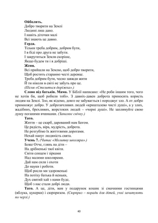 40
Ойболить.
Добро творити на Землі
Людині лиш дано.
І навіть діточки малі
Всі знають це давно.
Герда.
Тільки треба добрим, добрим бути,
І в біді про друга не забути.
І закрутиться Земля скоріше,
Якщо будем ти і я добріші.
Женя.
Всі прийшли на Землю, щоб добро творити,
Щоб ростить старанно честі деревце.
Треба добрим бути, чесно завжди жити
Й ти ніколи в світі не забуть про це.
(Пісня «Стелиться доріжка».)
Слово від батьків. Мама. У Біблії написано: «Не роби іншим того, чого
не хотів би, щоб робили тобі». З давніх-давен доброта приносить користь
людям на Землі. Зло, як відомо, довго не забувається і породжує зло. А от добро
примножує добро. У доброзичливих людей «кришталево чисті душі», а у злих,
жадібних, брехливих, жорстоких людей – «чорні душі». Не заплямуйте свою
душу поганими вчинками. (Запалює свічку.)
Тато.
Життя – це скарб, дарований нам Богом.
Це радість, віра, мудрість, доброта.
Не розгубімо їх життєвими дорогами.
Нехай панує людяність свята.
Учень 7. (Читає «Молитву школяра».)
Боже Отче, глянь на діти –
На дрібненькі твої квіти.
Світи сонцем і зірками
Над малими школярами.
Дай нам сили і охоти
До науки і роботи.
Щоб росли ми здоровенькі
На потіху батька й неньки,
Дух святий хай з нами буде,
Щоб з нас стали добрі люди.
Тато. А це, діти, вам у подарунок кошик зі смачними гостинцями
(яблука, цукерки) і сюрпризом. (Сюрприз – поради для дітей, учні зачитують
по черзі.)
 