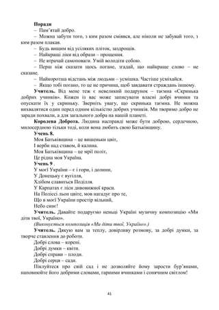 41
Поради
– Пам’ятай добро.
– Можна забути того, з ким разом сміявся, але ніколи не забувай того, з
ким разом плакав.
– Будь вищим від усіляких пліток, заздрощів.
– Найкращі ліки від образи – прощення.
– Не втрачай самоповаги. Умій володіти собою.
– Перш ніж сказати щось погане, згадай, що найкраще слово – не
сказане.
– Найкоротша відстань між людьми – усмішка. Частіше усміхайся.
– Якщо тобі погано, то це не причина, щоб завдавати страждань іншому.
Учитель. Від мене теж є невеликий подарунок – таємна «Скринька
добрих учинків». Кожен із вас може записувати власні добрі вчинки та
опускати їх у скриньку. Зверніть увагу, що скринька таємна. Не можна
вихвалятися один перед одним кількістю добрих учинків. Ми творимо добро не
заради похвали, а для загального добра на нашій планеті.
Королева Доброта. Людина насправді може бути доброю, сердечною,
милосердною тільки тоді, коли вона любить свою Батьківщину.
Учень 8.
Моя Батьківщина – це вишеньки цвіт,
І верби над ставом, й калина.
Моя Батьківщина – це мрії політ,
Це рідна моя Україна.
Учень 9 .
У моєї України – є і гори, і долини,
У Донецьку є вугілля,
Хлібом славиться Поділля.
У Карпатах є ліси дивовижної краси.
На Поліссі льон цвіте, мов нагадує про те,
Що в моєї України простір вільний,
Небо синє!
Учитель. Давайте подаруємо неньці Україні музичну композицію «Ми
діти твої, Україно».
(Виконується композиція «Ми діти твої, Україно».)
Учитель. Дякую вам за теплу, довірливу розмову, за добрі думки, за
творче ставлення до роботи.
Добрі слова – корені.
Добрі думки – квіти.
Добрі справи – плоди.
Добрі серця – сади.
Піклуйтеся про свій сад і не дозволяйте йому зарости бур’янами,
наповнюйте його добрими словами, гарними вчинками і сонячним світлом!
 