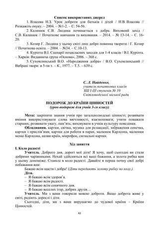 42
Список використаних джерел
1. Власова Н.З. Урок доброти для батьків і дітей / Н.В. Власова //
Розкажіть онуку. – 2004. – №1-2. – С. 54-56.
2. Калинюк С.В. Людина починається з добра. Виховний захід /
С.В. Калинюк // Початкове навчання та виховання. – 2014. – № 13-14. – С. 16-
20.
3. Козир Г. Людина у цьому світі лиш добро повинна творити / Г. Козир
// Початкова освіта. – 2004. – №34. – С.10-13.
4. Куріпта В.І. Сценарії позакласних заходів для 1-4 класів / В.І. Куріпта.
– Харків: Видавнича група «Основа», 2006. – 368 с.
5. Сухомлинський В.О. «Народження добра» / В.О. Сухомлинський //
Вибрані твори: в 5-ти т. – К., 1977. – Т.5. – 639 с.
С. Л. Найденко,
учитель початкових класів
ЗШ І-ІІІ ступенів № 10
Світловодської міської ради
ПОДОРОЖ ДО КРАЇНИ ЦІННОСТЕЙ
(урок-подорож для учнів 3-го класу)
Мета: закріпити знання учнів про загальнолюдські цінності; розвивати
вміння використовувати слова ввічливості, взаємоповаги; учити поважати
старших; розвивати увагу, пам’ять; виховувати в учнів культуру поведінки.
Обладнання. картки, свічка, музика для релаксації, зображення сонечка,
картки з прислів’ями, картки для роботи в парах, малюнок Карлсона, малюнки
меню Карлсона, назви країн, мікрофон, сигнальні картки.
Хід заняття
І. Коло радості
Учитель. Доброго дня, дорогі мої діти! Я хочу, щоб сьогодні ви стали
добрими чарівниками. Нехай здійсняться всі ваші бажання, а золота рибка вам
у цьому допоможе. Станьте в коло радості. Давайте я перша почну свої добрі
побажання вам:
Бажаю всім щастя і добра! (Діти передають золоту рибку по колу.)
Діти.
– Я бажаю всім здоров’я.
– Я бажаю всім радості.
– Я бажаю всім сонячного дня.
– Я бажаю веселих ігор, добрих друзів…
Учитель. Ми з вами говорили мовою доброти. Якщо доброта живе у
світі, радіють дорослі і діти.
Сьогодні, діти, ми з вами вирушаємо до чудової країни – Країни
Цінностей.
 