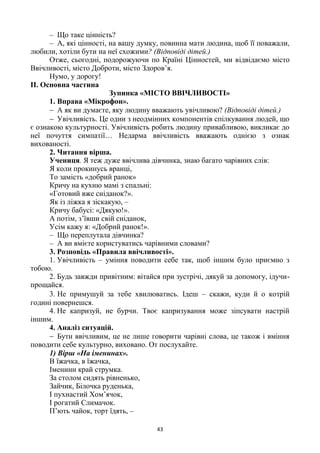 43
– Що таке цінність?
– А, які цінності, на вашу думку, повинна мати людина, щоб її поважали,
любили, хотіли бути на неї схожими? (Відповіді дітей.)
Отже, сьогодні, подорожуючи по Країні Цінностей, ми відвідаємо місто
Ввічливості, місто Доброти, місто Здоров’я.
Нумо, у дорогу!
ІІ. Основна частина
Зупинка «МІСТО ВВІЧЛИВОСТІ»
1. Вправа «Мікрофон».
 А як ви думаєте, яку людину вважають увічливою? (Відповіді дітей.)
 Увічливість. Це один з неодмінних компонентів спілкування людей, що
є ознакою культурності. Увічливість робить людину привабливою, викликає до
неї почуття симпатії… Недарма ввічливість вважають однією з ознак
вихованості.
2. Читання вірша.
Учениця. Я теж дуже ввічлива дівчинка, знаю багато чарівних слів:
Я коли прокинусь вранці,
То замість «добрий ранок»
Кричу на кухню мамі з спальні:
«Готовий вже сніданок?».
Як із ліжка я зіскакую, –
Кричу бабусі: «Дякую!».
А потім, з’ївши свій сніданок,
Усім кажу я: «Добрий ранок!».
– Що переплутала дівчинка?
– А ви вмієте користуватись чарівними словами?
3. Розповідь «Правила ввічливості».
1. Увічливість – уміння поводити себе так, щоб іншим було приємно з
тобою.
2. Будь завжди привітним: вітайся при зустрічі, дякуй за допомогу, ідучи-
прощайся.
3. Не примушуй за тебе хвилюватись. Ідеш – скажи, куди й о котрій
годині повернешся.
4. Не капризуй, не бурчи. Твоє капризування може зіпсувати настрій
іншим.
4. Аналіз ситуацій.
 Бути ввічливим, це не лише говорити чарівні слова, це також і вміння
поводити себе культурно, виховано. От послухайте.
1) Вірш «На іменинах».
В їжачка, в їжачка,
Іменини край струмка.
За столом сидять рівненько,
Зайчик, Білочка руденька,
І пухнастий Хом’ячок,
І рогатий Слимачок.
П’ють чайок, торт їдять, –
 