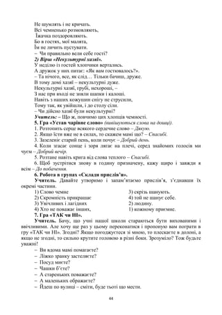 44
Не шумлять і не кричать.
Всі чемненько розмовляють,
Їжачка поздоровляють.
Бо в гостях, мої малята,
Їм не личить пустувати.
 Чи правильно вели себе гості?
2) Вірш «Некультурні хазяї».
У неділю із гостей хлопчики вертались.
А дружок у них питає: «Як вам гостювалось?».
– Та нічого, все, як слід… Тільки бачиш, друже.
В тому домі хазяї – некультурні дуже.
Некультурні хазяї, грубі, нехороші, –
З нас при вході не зняли шапки і калоші.
Навіть з наших кожушин снігу не струсили,
Тому так, як увійшли, і до столу сіли.
– Чи дійсно хазяї були некультурні?
Учитель: – Що ж, повчимо цих хлопців чемності.
5. Гра «Устав чарівне слово» (вивішуються слова на дошці).
1. Розтопить серце всякого сердечне слово – Дякую.
2. Якщо їсти вже не в силах, то скажем мамі що? – Спасибі.
3. Зазеленіє старий пень, коли почує – Добрий день.
4. Коли згасає сонце і зоря лягає на плечі, серед знайомих голосів ми
чуєм – Добрий вечір.
5. Розтане навіть крига від слова теплого – Спасибі.
6. Щоб зустрітися знову в годину призначену, кажу щиро і завжди я
всім – До побачення.
6. Робота в групах «Склади прислів’я».
Учитель. Давайте утворимо і запам’ятаємо прислів’я, з’єднавши їх
окремі частини.
1) Слово чемне 3) скрізь шанують.
2) Скромність прикрашає 4) той не шанує себе.
3) Увічливих і лагідних 2) людину.
4) Хто не поважає інших, 1) кожному приємне.
7. Гра «ТАК чи НІ».
Учитель. Бачу, що учні нашої школи стараються бути вихованими і
ввічливими. Але хочу ще раз у цьому переконатися і пропоную вам пограти в
гру «ТАК чи НІ». Згодні? Якщо погоджуєтеся зі мною, то плескаєте в долоні, а
якщо не згодні, то сильно крутите головою в різні боки. Зрозуміло? Тож будьте
уважні!
 Ви вдома мамі помагаєте?
 Ліжко зранку застеляєте?
 Посуд миєте?
 Чашки б’єте?
 А стареньких поважаєте?
 А маленьких ображаєте?
 Йдеш по вулиці – сміти, буде тьоті що мести.
 