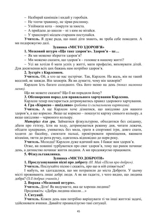 45
 Назбирай камінців і кидай у горобців.
 Не топчи травинку, не зірви рослинку.
 Упіймаєш кота – покрути за хвоста.
 А прийдеш до школи – ні з ким не вітайся.
 У транспорті місцем старшим поступайся.
Учитель. Я дуже рада, що наші діти знають, як треба себе поводити. А
ми подорожуємо далі.
Зупинка «МІСТО ЗДОРОВ’Я»
1. Мозковий штурм «Що таке здоров’я». Здоров’я – це…
 Як ми можемо зберегти здоров’я?
 Ми можемо сказати, що здоров’я – головне в нашому житті?
 Усі ви хотіли б мати успіх у житті, мати професію, виховувати дітей.
Для досягнення всіх цих бажань нам потрібно здоров’я.
2. Зустріч з Карлсоном.
Учитель. Ой, а хто це нас зустрічає. Так, Карлсон. На жаль, він не такий
веселий, як завжди. Він захворів. Як ви думаєте, чому він захворів?
Карлсон їсть багато солодкого. Ось його меню на день (показ малюнка
меню).
Що ви можете сказати? Що б ви порадили йому?
3. Обговорення порад для правильного харчування Карлсона.
Карлсон тепер постарається дотримуватись правил здорового харчування.
4. Гра «Корисно – шкідливо» (робота із сигнальними картками).
Учитель. А ще Карлсон хоче дізнатися, що шкідливо для нашого
здоров’я, а що корисно. Якщо це корисно – показуєте картку синього кольору, а
якщо шкідливо – червоного кольору.
Матеріал для гри. Займатися фізкультурою, обходитися без сніданку,
дбати про гігієну, їсти на ходу, дотримуватися режиму дня, читати лежачи,
обідати цукерками, умиватись без мила, грати в спортивні ігри, довго спати,
ходити до басейну, смоктати пальці, провітрювати приміщення, вживати
вітаміни, тягти до рота ручку, одягатись відповідно до пори року.
Учитель. Молодці! Карлсон дуже вдячний вам. І бажає вам здоров’я.
Отже, ви повинні турбуватися про своє здоров’я, тому що ранок починає
день, а дитинство починає життя людини. А ми продовжуємо працювати.
5. Фізкультхвилинка.
Зупинка «МІСТО ДОБРОТИ»
1. Прослуховування пісні про доброту (Н. Май «Пісня про добро»).
Учитель. Послухайте пісню і скажіть, про що в ній співається?
І мабуть, ви здогадалися, що ми потрапили до міста Доброти. У цьому
місті проживають лише добрі люди. А як ви гадаєте, з чого видно, що людина
добра? (З її добрих учинків.)
2. Вправа «Мозковий штурм».
Учитель. Діти! Як видумаєте, яка це хороша людина?
Продовжіть: «Добра людина ніколи…»
3. Ситуації.
Учитель. Кожен день нам потрібно вирішувати ті чи інші життєві задачі,
здійснювати вчинки. Давайте проаналізуємо такі ситуації.
 